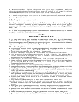 15.2. É proibida a importação, a fabricação, comercialização, leilão, locação, cessão a qualquer título e exposição de
prensas mecânicas excêntricas e similares com acoplamento para descida do martelo por meio de engate por chaveta ou
similar e dobradeiras mecânicas com freio de cinta, novas ou usadas, em todo o território nacional.
15.2.1. Entende-se como mecanismo similar aquele que não possibilite a parada imediata do movimento do martelo em
qualquer posição do ciclo de trabalho.
16. Transformação de prensas e equipamentos similares
16.1. Qualquer transformação substancial do sistema de funcionamento ou do sistema de acoplamento para
movimentação do martelo - “retrofitting” de prensas e equipamentos similares somente deve ser realizada mediante
projeto mecânico elaborado por profissional legalmente habilitado, acompanhado de Anotação de Responsabilidade
Técnica - ART.
16.2. O projeto deverá conter memória de cálculo de dimensionamento dos componentes, especificação dos materiais
empregados e memorial descritivo de todos os componentes.
ANEXO IX
INJETORA DE MATERIAIS PLÁSTICOS
1. Para fins de aplicação deste Anexo considera-se injetora a máquina utilizada para a fabricação descontínua de
produtos moldados, por meio de injeção de material no molde, que contém uma ou mais cavidades em que o produto é
formado, consistindo essencialmente na unidade de fechamento - área do molde e mecanismo de fechamento, unidade de
injeção e sistemas de acionamento e controle, conforme Figura 1 deste Anexo.
1.1. Definições aplicáveis:
a) máquina injetora hidráulica: máquina injetora em que os acionamentos dos eixos são executados por circuito de
potência hidráulico, composto por motor elétrico, bomba hidráulica e cilindro hidráulico;
b) área do molde: zona compreendida entre as placas, onde o molde é montado;
c) mecanismo de fechamento: mecanismo fixado à placa móvel para movê-la e aplicar a força de fechamento;
d) força de fechamento: força exercida pelo conjunto cilindro de injeção e rosca sobre a peça de plástico que se
solidifica dentro do molde de uma injetora, que garanta sua alimentação com material adicional enquanto ela se
contrai em função da solidificação e resfriamento;
e) unidade de injeção: unidade responsável pela plastificação e injeção do material no molde por meio do bico;
f) injeção: transferência da massa do cilindro de injeção para o molde, processo cíclico em que um material amolecido
por calor é injetado dentro de um molde sob pressão, que se mantém até que o plástico tenha endurecido
suficientemente para ser ejetado do molde;
g) circuito de potência: circuito que fornece energia para operação da máquina;
h) máquina injetora carrossel - rotativa: máquina com duas ou mais unidades de fechamento, montadas em carrossel
móvel, na posição vertical ou horizontal, vinculadas a uma ou mais unidades de injeção fixas;
i) máquina injetora multi-estações com unidade de injeção móvel: máquina com unidade de injeção móvel vinculada a
duas ou mais unidades de fechamento fixas;
j) máquina injetora com mesa porta-molde de deslocamento transversal: máquina projetada para conter uma ou mais
partes inferiores do molde fixadas a uma mesa porta-molde de deslocamento transversal, que vincula a parte inferior
do molde por meio de movimento de deslocamento ou rotação da mesa, à parte superior e à unidade de injeção;
k) máquina injetora elétrica: máquina injetora em que os acionamentos dos eixos são executados por atuadores
elétricos - servomotores;
l) motor elétrico: qualquer tipo de motor que usa energia elétrica, como servomotor ou motor linear;
m) unidade de controle do motor: unidade para controlar o movimento, o processo de parada e interrupção de
movimento de um motor elétrico, com ou sem dispositivo eletrônico integrado, tais como conversor de freqüência e
contator;
n) eixo elétrico: sistema composto por um motor elétrico, uma unidade de controle motor e os contatores adicionais;
o) estado de parada: condição no qual não há movimento de uma parte da máquina com um eixo elétrico;
p) estado de parada segura: estado de parada durante o qual medidas adicionais são tomadas para evitar disparo
inesperado;
q) parada: desaceleração de um movimento de uma parte da máquina até que o estado de parada seja alcançado;
r) parada segura: parada durante a qual medidas adicionais são tomadas para evitar interrupção perigosa de
 