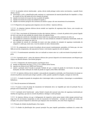 1.2.1.8. As proteções móveis intertravadas - portas, devem ainda proteger contra outros movimentos, e quando forem
abertas, devem:
a) interromper o ciclo; a plastificação pode continuar se o espirramento de material plastificado for impedido e a força
de contato do bico não puder provocar situações de perigo;
b) impedir movimento de avanço da rosca ou pistão de injeção;
c) impedir movimento de avanço da unidade de injeção; e
d) impedir movimentos perigosos dos extratores de machos e peças e de seus mecanismos de acionamento.
1.2.1.9. Dispositivos de segurança para máquinas com eixo elétrico - injetoras elétricas.
1.2.1.9.1. As máquinas injetoras elétricas devem atender aos requisitos de segurança deste Anexo, com exceção aos
subitens 1.2.1.2. e 1.2.1.7
1.2.1.9.2. Para o movimento de fechamento da placa das injetoras elétricas, o circuito de potência deve possuir ligação
em série com mais de uma unidade de controle motor, da seguinte forma:
a) uma unidade de controle de velocidade do motor tendo em sua saída mais dois contatores em série; ou
b) uma unidade de controle de velocidade do motor com uma entrada de comando de segurança monitorada, tendo em
sua saída mais um contator em série; ou
c) uma unidade de controle de velocidade do motor com duas entradas de comando de segurança monitoradas de
categoria 3, sendo que, neste caso, o uso de contator em série é desnecessário.
1.2.1.9.3. Os componentes do circuito de potência devem possuir monitoramento automático, de forma que, em caso
falha em um dos componentes, não seja possível iniciar o movimento seguinte do ciclo de injeção.
1.2.1.9.3.1. O monitoramento automático deve ser realizado ao menos uma vez a cada movimento da proteção móvel -
porta.
1.2.1.9.4. A proteção móvel – porta, das injetoras elétricas deve possuir dispositivo de intertravamento com bloqueio que
impeça sua abertura durante o movimento perigoso.
1.2.1.9.4.1. O dispositivo de intertravamento com bloqueio deve:
a) atender às disposições dos itens 12.38 a 12.55 e subitens desta Norma;
b) suportar um esforço de até 1000N (mil Newtons);
c) manter a proteção móvel travada na posição fechada até que o estado de parada do movimento de perigo seja
alcançado, devendo a detecção de estado de parada ser segura contra falhas individuais.
1.2.1.9.5. As injetoras elétricas devem atender a uma parada de emergência controlada, com fornecimento de energia ao
circuito de potência necessária para atingir a parada e, então, quando a parada for atingida, a energia ser removida.
1.2.1.9.5.1. A atuação da parada de emergência deve interromper todos os movimentos e descarregar os acumuladores
hidráulicos.
1.2.2. Área do mecanismo de fechamento.
1.2.2.1. O acesso à zona de perigo do mecanismo de fechamento deve ser impedido por meio de proteção fixa ou
proteção móvel intertravada - portas.
1.2.2.2. A proteção móvel intertravada – porta, frontal e traseira deve possuir uma chave de segurança monitorada por
interface de segurança, que atue no circuito de potência e desligue o motor principal.
1.2.2.3. As injetoras elétricas em que o desligamento do respectivo motor possa manter retida energia potencial que
traga risco de movimentos inesperados na área de mecanismo de fechamento - extração em moldes com molas, por
exemplo, deve possuir dispositivos adicionais que impeçam estes movimentos, tais como freios magnéticos.
1.2.3. Proteção do cilindro de plastificação e bico injetor.
1.2.3.1. O cilindro de plastificação deve possuir proteção fixa para impedir queimaduras resultantes do contato não
 