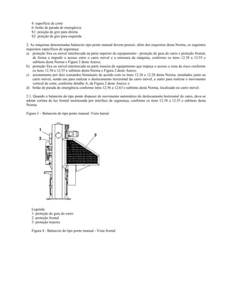 4: superfície de corte
6: botão de parada de emergência
S1: posição de giro para direita
S2: posição de giro para esquerda
2. As máquinas denominadas balancim tipo ponte manual devem possuir, além dos requisitos desta Norma, os seguintes
requisitos específicos de segurança:
a) proteção fixa ou móvel intertravada na parte superior do equipamento - proteção do guia do carro e proteção frontal,
de forma a impedir o acesso entre o carro móvel e a estrutura da máquina, conforme os itens 12.38 a 12.55 e
subitens desta Norma e Figura 2 deste Anexo;
b) proteção fixa ou móvel intertravada na parte traseira do equipamento que impeça o acesso a zona de risco conforme
os itens 12.38 a 12.55 e subitens desta Norma e Figura 2 deste Anexo;
c) acionamento por dois comandos bimanuais de acordo com os itens 12.26 e 12.28 desta Norma, instalados junto ao
carro móvel, sendo um para realizar o deslocamento horizontal do carro móvel, e outro para realizar o movimento
vertical de corte, conforme detalhe A, da Figura 2 deste Anexo; e
d) botão de parada de emergência conforme itens 12.56 a 12.63 e subitens desta Norma, localizado no carro móvel.
2.1. Quando o balancim do tipo ponte dispuser de movimento automático do deslocamento horizontal do carro, deve-se
adotar cortina de luz frontal monitorada por interface de segurança, conforme os itens 12.38 a 12.55 e subitens desta
Norma.
Figura 3 – Balancim do tipo ponte manual. Vista lateral
Legenda:
1: proteção do guia do carro
2: proteção frontal
3: proteção traseira
Figura 4 - Balancim do tipo ponte manual - Vista frontal
 