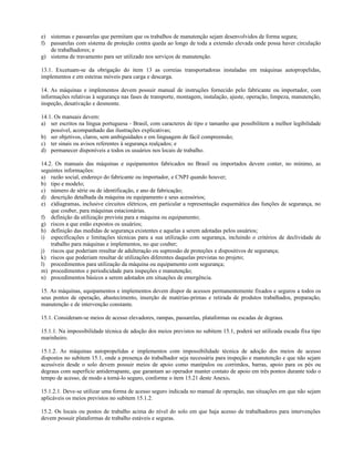 e) sistemas e passarelas que permitam que os trabalhos de manutenção sejam desenvolvidos de forma segura;
f) passarelas com sistema de proteção contra queda ao longo de toda a extensão elevada onde possa haver circulação
de trabalhadores; e
g) sistema de travamento para ser utilizado nos serviços de manutenção.
13.1. Excetuam-se da obrigação do item 13 as correias transportadoras instaladas em máquinas autopropelidas,
implementos e em esteiras móveis para carga e descarga.
14. As máquinas e implementos devem possuir manual de instruções fornecido pelo fabricante ou importador, com
informações relativas à segurança nas fases de transporte, montagem, instalação, ajuste, operação, limpeza, manutenção,
inspeção, desativação e desmonte.
14.1. Os manuais devem:
a) ser escritos na língua portuguesa - Brasil, com caracteres de tipo e tamanho que possibilitem a melhor legibilidade
possível, acompanhado das ilustrações explicativas;
b) ser objetivos, claros, sem ambiguidades e em linguagem de fácil compreensão;
c) ter sinais ou avisos referentes à segurança realçados; e
d) permanecer disponíveis a todos os usuários nos locais de trabalho.
14.2. Os manuais das máquinas e equipamentos fabricados no Brasil ou importados devem conter, no mínimo, as
seguintes informações:
a) razão social, endereço do fabricante ou importador, e CNPJ quando houver;
b) tipo e modelo;
c) número de série ou de identificação, e ano de fabricação;
d) descrição detalhada da máquina ou equipamento e seus acessórios;
e) e)diagramas, inclusive circuitos elétricos, em particular a representação esquemática das funções de segurança, no
que couber, para máquinas estacionárias.
f) definição da utilização prevista para a máquina ou equipamento;
g) riscos a que estão expostos os usuários;
h) definição das medidas de segurança existentes e aquelas a serem adotadas pelos usuários;
i) especificações e limitações técnicas para a sua utilização com segurança, incluindo o critérios de declividade de
trabalho para máquinas e implementos, no que couber;
j) riscos que poderiam resultar de adulteração ou supressão de proteções e dispositivos de segurança;
k) riscos que poderiam resultar de utilizações diferentes daquelas previstas no projeto;
l) procedimentos para utilização da máquina ou equipamento com segurança;
m) procedimentos e periodicidade para inspeções e manutenção;
n) procedimentos básicos a serem adotados em situações de emergência.
15. As máquinas, equipamentos e implementos devem dispor de acessos permanentemente fixados e seguros a todos os
seus pontos de operação, abastecimento, inserção de matérias-primas e retirada de produtos trabalhados, preparação,
manutenção e de intervenção constante.
15.1. Consideram-se meios de acesso elevadores, rampas, passarelas, plataformas ou escadas de degraus.
15.1.1. Na impossibilidade técnica de adoção dos meios previstos no subitem 15.1, poderá ser utilizada escada fixa tipo
marinheiro.
15.1.2. As máquinas autopropelidas e implementos com impossibilidade técnica de adoção dos meios de acesso
dispostos no subitem 15.1, onde a presença do trabalhador seja necessária para inspeção e manutenção e que não sejam
acessíveis desde o solo devem possuir meios de apoio como manípulos ou corrimãos, barras, apoio para os pés ou
degraus com superfície antiderrapante, que garantam ao operador manter contato de apoio em três pontos durante todo o
tempo de acesso, de modo a torná-lo seguro, conforme o item 15.21 deste Anexo.
15.1.2.1. Deve-se utilizar uma forma de acesso seguro indicada no manual de operação, nas situações em que não sejam
aplicáveis os meios previstos no subitem 15.1.2.
15.2. Os locais ou postos de trabalho acima do nível do solo em que haja acesso de trabalhadores para intervenções
devem possuir plataformas de trabalho estáveis e seguras.
 