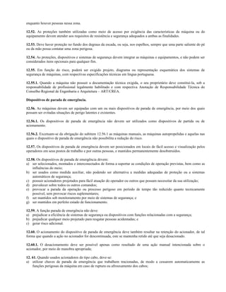 enquanto houver pessoas nessa zona.
12.52. As proteções também utilizadas como meio de acesso por exigência das características da máquina ou do
equipamento devem atender aos requisitos de resistência e segurança adequados a ambas as finalidades.
12.53. Deve haver proteção no fundo dos degraus da escada, ou seja, nos espelhos, sempre que uma parte saliente do pé
ou da mão possa contatar uma zona perigosa.
12.54. As proteções, dispositivos e sistemas de segurança devem integrar as máquinas e equipamentos, e não podem ser
considerados itens opcionais para qualquer fim.
12.55. Em função do risco, poderá ser exigido projeto, diagrama ou representação esquemática dos sistemas de
segurança de máquinas, com respectivas especificações técnicas em língua portuguesa.
12.55.1. Quando a máquina não possuir a documentação técnica exigida, o seu proprietário deve constituí-la, sob a
responsabilidade de profissional legalmente habilitado e com respectiva Anotação de Responsabilidade Técnica do
Conselho Regional de Engenharia e Arquitetura – ART/CREA.
Dispositivos de parada de emergência.
12.56. As máquinas devem ser equipadas com um ou mais dispositivos de parada de emergência, por meio dos quais
possam ser evitadas situações de perigo latentes e existentes.
12.56.1. Os dispositivos de parada de emergência não devem ser utilizados como dispositivos de partida ou de
acionamento.
12.56.2. Excetuam-se da obrigação do subitem 12.56.1 as máquinas manuais, as máquinas autopropelidas e aquelas nas
quais o dispositivo de parada de emergência não possibilita a redução do risco.
12.57. Os dispositivos de parada de emergência devem ser posicionados em locais de fácil acesso e visualização pelos
operadores em seus postos de trabalho e por outras pessoas, e mantidos permanentemente desobstruídos.
12.58. Os dispositivos de parada de emergência devem:
a) ser selecionados, montados e interconectados de forma a suportar as condições de operação previstas, bem como as
influências do meio;
b) ser usados como medida auxiliar, não podendo ser alternativa a medidas adequadas de proteção ou a sistemas
automáticos de segurança;
c) possuir acionadores projetados para fácil atuação do operador ou outros que possam necessitar da sua utilização;
d) prevalecer sobre todos os outros comandos;
e) provocar a parada da operação ou processo perigoso em período de tempo tão reduzido quanto tecnicamente
possível, sem provocar riscos suplementares;
f) ser mantidos sob monitoramento por meio de sistemas de segurança; e
g) ser mantidos em perfeito estado de funcionamento.
12.59. A função parada de emergência não deve:
a) prejudicar a eficiência de sistemas de segurança ou dispositivos com funções relacionadas com a segurança;
b) prejudicar qualquer meio projetado para resgatar pessoas acidentadas; e
c) gerar risco adicional.
12.60. O acionamento do dispositivo de parada de emergência deve também resultar na retenção do acionador, de tal
forma que quando a ação no acionador for descontinuada, este se mantenha retido até que seja desacionado.
12.60.1. O desacionamento deve ser possível apenas como resultado de uma ação manual intencionada sobre o
acionador, por meio de manobra apropriada;
12. 61. Quando usados acionadores do tipo cabo, deve-se:
a) utilizar chaves de parada de emergência que trabalhem tracionadas, de modo a cessarem automaticamente as
funções perigosas da máquina em caso de ruptura ou afrouxamento dos cabos;
 