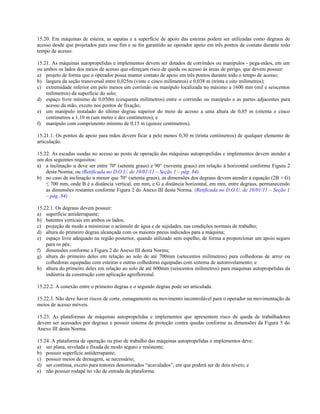 15.20. Em máquinas de esteira, as sapatas e a superfície de apoio das esteiras podem ser utilizadas como degraus de
acesso desde que projetados para esse fim e se for garantido ao operador apoio em três pontos de contato durante todo
tempo de acesso.
15.21. As máquinas autopropelidas e implementos devem ser dotados de corrimãos ou manípulos - pega-mãos, em um
ou ambos os lados dos meios de acesso que ofereçam risco de queda ou acesso às áreas de perigo, que devem possuir:
a) projeto de forma que o operador possa manter contato de apoio em três pontos durante todo o tempo de acesso;
b) largura da seção transversal entre 0,025m (vinte e cinco milímetros) e 0,038 m (trinta e oito milímetros);
c) extremidade inferior em pelo menos um corrimão ou manípulo localizada no máximo a 1600 mm (mil e seiscentos
milímetros) da superfície do solo;
d) espaço livre mínimo de 0,050m (cinquenta milímetros) entre o corrimão ou manípulo e as partes adjacentes para
acesso da mão, exceto nos pontos de fixação;
e) um manípulo instalado do último degrau superior do meio de acesso a uma altura de 0,85 m (oitenta e cinco
centímetros a 1,10 m (um metro e dez centímetros); e
f) manípulo com comprimento mínimo de 0,15 m (quinze centímetros).
15.21.1. Os pontos de apoio para mãos devem ficar a pelo menos 0,30 m (trinta centímetros) de qualquer elemento de
articulação.
15.22. As escadas usadas no acesso ao posto de operação das máquinas autopropelidas e implementos devem atender a
um dos seguintes requisitos:
a) a inclinação α deve ser entre 70º (setenta graus) e 90° (noventa graus) em relação à horizontal conforme Figura 2
desta Norma; ou (Retificada no D.O.U. de 10/01/11 – Seção 1 – pág. 84)
b) no caso de inclinação α menor que 70° (setenta graus), as dimensões dos degraus devem atender à equação (2B + G)
≤ 700 mm, onde B é a distância vertical, em mm, e G a distância horizontal, em mm, entre degraus, permanecendo
as dimensões restantes conforme Figura 2 do Anexo III desta Norma. (Retificada no D.O.U. de 10/01/11 – Seção 1
– pág. 84)
15.22.1. Os degraus devem possuir:
a) superfície antiderrapante;
b) batentes verticais em ambos os lados;
c) projeção de modo a minimizar o acúmulo de água e de sujidades, nas condições normais de trabalho;
d) altura do primeiro degrau alcançada com os maiores pneus indicados para a máquina;
e) espaço livre adequado na região posterior, quando utilizado sem espelho, de forma a proporcionar um apoio seguro
para os pés;
f) dimensões conforme a Figura 2 do Anexo III desta Norma;
g) altura do primeiro deles em relação ao solo de até 700mm (setecentos milímetros) para colhedoras de arroz ou
colhedoras equipadas com esteiras e outras colhedoras equipadas com sistema de autonivelamento; e
h) altura do primeiro deles em relação ao solo de até 600mm (seiscentos milímetros) para máquinas autopropelidas da
indústria da construção com aplicação agroflorestal.
15.22.2. A conexão entre o primeiro degrau e o segundo degrau pode ser articulada.
15.22.3. Não deve haver riscos de corte, esmagamento ou movimento incontrolável para o operador na movimentação de
meios de acesso móveis.
15.23. As plataformas de máquinas autopropelidas e implementos que apresentem risco de queda de trabalhadores
devem ser acessados por degraus e possuir sistema de proteção contra quedas conforme as dimensões da Figura 5 do
Anexo III desta Norma.
15.24. A plataforma de operação ou piso de trabalho das máquinas autopropelidas e implementos deve:
a) ser plana, nivelada e fixada de modo seguro e resistente;
b) possuir superfície antiderrapante;
c) possuir meios de drenagem, se necessário;
d) ser contínua, exceto para tratores denominados “acavalados”, em que poderá ser de dois níveis; e
e) não possuir rodapé no vão de entrada da plataforma.
 