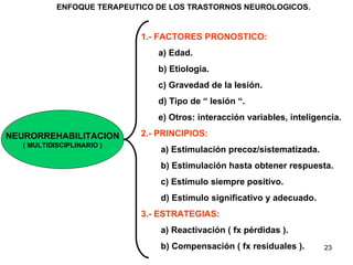 NEURORREHABILITACION ( MULTIDISCIPLINARIO ) 1.- FACTORES PRONOSTICO: a) Edad. b) Etiología. c) Gravedad de la lesión. d) Tipo de “ lesión “. e) Otros: interacción variables, inteligencia.  2.- PRINCIPIOS: a) Estimulación precoz/sistematizada. b) Estimulación hasta obtener respuesta. c) Estímulo siempre positivo. d) Estímulo significativo y adecuado.  3.- ESTRATEGIAS: a) Reactivación ( fx pérdidas ). b) Compensación ( fx residuales ). ENFOQUE TERAPEUTICO DE LOS TRASTORNOS NEUROLOGICOS. 