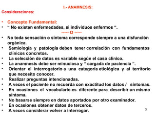 I.- ANAMNESIS: Consideraciones: Concepto Fundamental:   “  No existen enfermedades, si individuos enfermos “. ----- O ----- No toda sensación o síntoma corresponde siempre a una disfunción orgánica. Semiología  y  patología deben  tener correlación  con  fundamentos  clínicos concretos. La selección de datos es variable según el caso clínico. La anamnesis debe ser minuciosa y “ cargada de paciencia ”. Orientar  el  interrogatorio a  una  categoría etiológica  y  al  territorio que necesito conocer.  Realizar preguntas intencionadas. A veces el paciente no recuerda con exactitud los datos /  síntomas. En  ocasiones  el  vocabulario es  diferente para  describir un mismo síntoma. No basarse siempre en datos aportados por otro examinador. En ocasiones obtener datos de terceros. A veces considerar volver a interrogar. 
