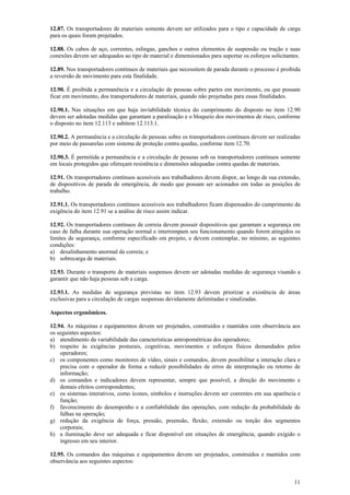 11
12.87. Os transportadores de materiais somente devem ser utilizados para o tipo e capacidade de carga
para os quais foram projetados.
12.88. Os cabos de aço, correntes, eslingas, ganchos e outros elementos de suspensão ou tração e suas
conexões devem ser adequados ao tipo de material e dimensionados para suportar os esforços solicitantes.
12.89. Nos transportadores contínuos de materiais que necessitem de parada durante o processo é proibida
a reversão de movimento para esta finalidade.
12.90. É proibida a permanência e a circulação de pessoas sobre partes em movimento, ou que possam
ficar em movimento, dos transportadores de materiais, quando não projetadas para essas finalidades.
12.90.1. Nas situações em que haja inviabilidade técnica do cumprimento do disposto no item 12.90
devem ser adotadas medidas que garantam a paralisação e o bloqueio dos movimentos de risco, conforme
o disposto no item 12.113 e subitem 12.113.1.
12.90.2. A permanência e a circulação de pessoas sobre os transportadores contínuos devem ser realizadas
por meio de passarelas com sistema de proteção contra quedas, conforme item 12.70.
12.90.3. É permitida a permanência e a circulação de pessoas sob os transportadores contínuos somente
em locais protegidos que ofereçam resistência e dimensões adequadas contra quedas de materiais.
12.91. Os transportadores contínuos acessíveis aos trabalhadores devem dispor, ao longo de sua extensão,
de dispositivos de parada de emergência, de modo que possam ser acionados em todas as posições de
trabalho.
12.91.1. Os transportadores contínuos acessíveis aos trabalhadores ficam dispensados do cumprimento da
exigência do item 12.91 se a análise de risco assim indicar.
12.92. Os transportadores contínuos de correia devem possuir dispositivos que garantam a segurança em
caso de falha durante sua operação normal e interrompam seu funcionamento quando forem atingidos os
limites de segurança, conforme especificado em projeto, e devem contemplar, no mínimo, as seguintes
condições:
a) desalinhamento anormal da correia; e
b) sobrecarga de materiais.
12.93. Durante o transporte de materiais suspensos devem ser adotadas medidas de segurança visando a
garantir que não haja pessoas sob a carga.
12.93.1. As medidas de segurança previstas no item 12.93 devem priorizar a existência de áreas
exclusivas para a circulação de cargas suspensas devidamente delimitadas e sinalizadas.
Aspectos ergonômicos.
12.94. As máquinas e equipamentos devem ser projetados, construídos e mantidos com observância aos
os seguintes aspectos:
a) atendimento da variabilidade das características antropométricas dos operadores;
b) respeito às exigências posturais, cognitivas, movimentos e esforços físicos demandados pelos
operadores;
c) os componentes como monitores de vídeo, sinais e comandos, devem possibilitar a interação clara e
precisa com o operador de forma a reduzir possibilidades de erros de interpretação ou retorno de
informação;
d) os comandos e indicadores devem representar, sempre que possível, a direção do movimento e
demais efeitos correspondentes;
e) os sistemas interativos, como ícones, símbolos e instruções devem ser coerentes em sua aparência e
função;
f) favorecimento do desempenho e a confiabilidade das operações, com redução da probabilidade de
falhas na operação;
g) redução da exigência de força, pressão, preensão, flexão, extensão ou torção dos segmentos
corporais;
h) a iluminação deve ser adequada e ficar disponível em situações de emergência, quando exigido o
ingresso em seu interior.
12.95. Os comandos das máquinas e equipamentos devem ser projetados, construídos e mantidos com
observância aos seguintes aspectos:
 