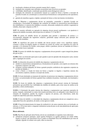 12
a) localização e distância de forma a permitir manejo fácil e seguro;
b) instalação dos comandos mais utilizados em posições mais acessíveis ao operador;
c) visibilidade, identificação e sinalização que permita serem distinguíveis entre si;
d) instalação dos elementos de acionamento manual ou a pedal de forma a facilitar a execução da
manobra levando em consideração as características biomecânicas e antropométricas dos operadores;
e
e) garantia de manobras seguras e rápidas e proteção de forma a evitar movimentos involuntários.
12.96. As Máquinas e equipamentos devem ser projetados, construídos e operados levando em
consideração a necessidade de adaptação das condições de trabalho às características psicofisiológicas
dos trabalhadores e à natureza dos trabalhos a executar, oferecendo condições de conforto e segurança no
trabalho, observado o disposto na NR 17.
12.97. Os assentos utilizados na operação de máquinas devem possuir estofamento e ser ajustáveis à
natureza do trabalho executado, além do previsto no subitem 17.3.3 da NR 17.
12.98. Os postos de trabalho devem ser projetados para permitir a alternância de postura e a
movimentação adequada dos segmentos corporais, garantindo espaço suficiente para operação dos
controles nele instalados.
12.99. As superfícies dos postos de trabalho não devem possuir cantos vivos, superfícies ásperas,
cortantes e quinas em ângulos agudos ou rebarbas nos pontos de contato com segmentos do corpo do
operador, e os elementos de fixação, como pregos, rebites e parafusos, devem ser mantidos de forma a
não acrescentar riscos à operação.
12.100. Os postos de trabalho das máquinas e equipamentos devem permitir o apoio integral das plantas
dos pés no piso.
12.100.1. Deve ser fornecido apoio para os pés quando os pés do operador não alcançarem o piso, mesmo
após a regulagem do assento.
12.101. As dimensões dos postos de trabalho das máquinas e equipamentos devem:
a) atender às características antropométricas e biomecânicas do operador, com respeito aos alcances dos
segmentos corporais e da visão;
b) assegurar a postura adequada, de forma a garantir posições confortáveis dos segmentos corporais na
posição de trabalho; e
c) evitar a flexão e a torção do tronco de forma a respeitar os ângulos e trajetórias naturais dos
movimentos corpóreos, durante a execução das tarefas.
12.102. Os locais destinados ao manuseio de materiais em processos nas máquinas e equipamentos devem
ter altura e ser posicionados de forma a garantir boas condições de postura, visualização, movimentação e
operação.
12.103. Os locais de trabalho das máquinas e equipamentos devem possuir sistema de iluminação
permanente que possibilite boa visibilidade dos detalhes do trabalho, para evitar zonas de sombra ou de
penumbra e efeito estroboscópico.
12.103.1. A iluminação das partes internas das máquinas e equipamentos que requeiram operações de
ajustes, inspeção, manutenção ou outras intervenções periódicas deve ser adequada e estar disponível em
situações de emergência, quando for exigido o ingresso de pessoas, com observância, ainda das
exigências específicas para áreas classificadas.
12.104. O ritmo de trabalho e a velocidade das máquinas e equipamentos devem ser compatíveis com a
capacidade física dos operadores, de modo a evitar agravos à saúde.
12.105. O bocal de abastecimento do tanque de combustível e de outros materiais deve ser localizado, no
máximo, a 1,50 m (um metro e cinquenta centímetros) acima do piso ou de uma plataforma de apoio para
execução da tarefa.
Riscos adicionais.
12.106. Para fins de aplicação desta Norma, devem ser considerados os seguintes riscos adicionais:
a) substâncias perigosas quaisquer, sejam agentes biológicos ou agentes químicos em estado sólido,
líquido ou gasoso, que apresentem riscos à saúde ou integridade física dos trabalhadores por meio de
inalação, ingestão ou contato com a pele, olhos ou mucosas;
 