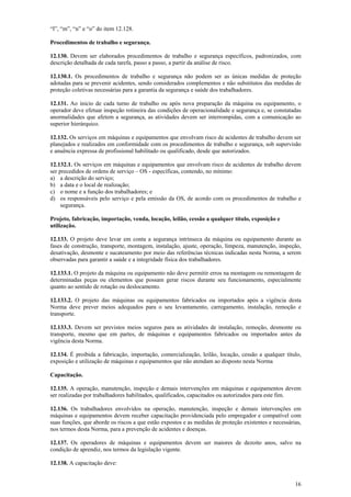 16
“l”, “m”, “n” e “o” do item 12.128.
Procedimentos de trabalho e segurança.
12.130. Devem ser elaborados procedimentos de trabalho e segurança específicos, padronizados, com
descrição detalhada de cada tarefa, passo a passo, a partir da análise de risco.
12.130.1. Os procedimentos de trabalho e segurança não podem ser as únicas medidas de proteção
adotadas para se prevenir acidentes, sendo considerados complementos e não substitutos das medidas de
proteção coletivas necessárias para a garantia da segurança e saúde dos trabalhadores.
12.131. Ao inicio de cada turno de trabalho ou após nova preparação da máquina ou equipamento, o
operador deve efetuar inspeção rotineira das condições de operacionalidade e segurança e, se constatadas
anormalidades que afetem a segurança, as atividades devem ser interrompidas, com a comunicação ao
superior hierárquico.
12.132. Os serviços em máquinas e equipamentos que envolvam risco de acidentes de trabalho devem ser
planejados e realizados em conformidade com os procedimentos de trabalho e segurança, sob supervisão
e anuência expressa de profissional habilitado ou qualificado, desde que autorizados.
12.132.1. Os serviços em máquinas e equipamentos que envolvam risco de acidentes de trabalho devem
ser precedidos de ordens de serviço – OS - específicas, contendo, no mínimo:
a) a descrição do serviço;
b) a data e o local de realização;
c) o nome e a função dos trabalhadores; e
d) os responsáveis pelo serviço e pela emissão da OS, de acordo com os procedimentos de trabalho e
segurança.
Projeto, fabricação, importação, venda, locação, leilão, cessão a qualquer título, exposição e
utilização.
12.133. O projeto deve levar em conta a segurança intrínseca da máquina ou equipamento durante as
fases de construção, transporte, montagem, instalação, ajuste, operação, limpeza, manutenção, inspeção,
desativação, desmonte e sucateamento por meio das referências técnicas indicadas nesta Norma, a serem
observadas para garantir a saúde e a integridade física dos trabalhadores.
12.133.1. O projeto da máquina ou equipamento não deve permitir erros na montagem ou remontagem de
determinadas peças ou elementos que possam gerar riscos durante seu funcionamento, especialmente
quanto ao sentido de rotação ou deslocamento.
12.133.2. O projeto das máquinas ou equipamentos fabricados ou importados após a vigência desta
Norma deve prever meios adequados para o seu levantamento, carregamento, instalação, remoção e
transporte.
12.133.3. Devem ser previstos meios seguros para as atividades de instalação, remoção, desmonte ou
transporte, mesmo que em partes, de máquinas e equipamentos fabricados ou importados antes da
vigência desta Norma.
12.134. É proibida a fabricação, importação, comercialização, leilão, locação, cessão a qualquer título,
exposição e utilização de máquinas e equipamentos que não atendam ao disposto nesta Norma
Capacitação.
12.135. A operação, manutenção, inspeção e demais intervenções em máquinas e equipamentos devem
ser realizadas por trabalhadores habilitados, qualificados, capacitados ou autorizados para este fim.
12.136. Os trabalhadores envolvidos na operação, manutenção, inspeção e demais intervenções em
máquinas e equipamentos devem receber capacitação providenciada pelo empregador e compatível com
suas funções, que aborde os riscos a que estão expostos e as medidas de proteção existentes e necessárias,
nos termos desta Norma, para a prevenção de acidentes e doenças.
12.137. Os operadores de máquinas e equipamentos devem ser maiores de dezoito anos, salvo na
condição de aprendiz, nos termos da legislação vigente.
12.138. A capacitação deve:
 