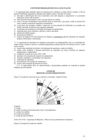 23
CONTEÚDO PROGRAMÁTICO DA CAPACITAÇÃO.
1. A capacitação para operação segura de máquinas deve abranger as etapas teórica e prática, a fim de
permitir habilitação adequada do operador para trabalho seguro, contendo no mínimo:
a) descrição e identificação dos riscos associados com cada máquina e equipamento e as proteções
específicas contra cada um deles;
b) funcionamento das proteções; como e por que devem ser usadas;
c) como e em que circunstâncias uma proteção pode ser removida, e por quem, sendo na maioria dos
casos, somente o pessoal de inspeção ou manutenção;
d) o que fazer, por exemplo, contatar o supervisor, se uma proteção foi danificada ou se perdeu sua
função, deixando de garantir uma segurança adequada;
e) os princípios de segurança na utilização da máquina ou equipamento;
f) segurança para riscos mecânicos, elétricos e outros relevantes;
g) método de trabalho seguro;
h) permissão de trabalho; e
i) sistema de bloqueio de funcionamento da máquina e equipamento durante operações de inspeção,
limpeza, lubrificação e manutenção.
1.1. A capacitação de operadores de máquinas automotrizes ou autopropelidas, deve ser constituída das
etapas teórica e prática e possuir o conteúdo programático mínimo descrito nas alíneas do item 1 deste
anexo e ainda:
a) noções sobre legislação de trânsito e de legislação de segurança e saúde no trabalho;
b) noções sobre acidentes e doenças decorrentes da exposição aos riscos existentes na máquina,
equipamentos e implementos;
c) medidas de controle dos riscos: EPC e EPI;
d) operação com segurança da máquina ou equipamento;
e) inspeção, regulagem e manutenção com segurança;
f) sinalização de segurança;
g) procedimentos em situação de emergência; e
h) noções sobre prestação de primeiros socorros.
1.1.1. A etapa prática deve ser supervisionada e documentada, podendo ser realizada na própria
máquina que será operada.
ANEXO III
MEIOS DE ACESSO PERMANENTES
Figura 1: Escolha dos meios de acesso conforme a inclinação - ângulo de lance.
Legenda:
A: rampa.
B: rampa com peças transversais para evitar o escorregamento.
C: escada com espelho.
D: escada sem espelho.
E: escada do tipo marinheiro.
Fonte: EN 14122 – Segurança de Máquinas – Meios de aceso permanentes às máquinas.
Figura 2: Exemplo de escada sem espelho.
 