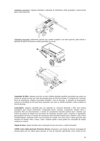 26
Adubadora automotriz: máquina destinada à aplicação de fertilizante sólido granulado e desenvolvida
para o setor canavieiro.
Adubadora tracionada: implemento agrícola que, quando acoplado a um trator agrícola, pode realizar a
operação de aplicar fertilizantes sólidos granulados ou em pó.
Amaciador de bifes: máquina com dois ou mais cilindros dentados paralelos tracionados que giram em
sentido de rotação inversa, por onde são passadas peças de bife pré-cortadas. É composto por: estrutura,
bocal de alimentação, cilindros tracionados dentados e área de descarga. A operação de amaciamento
consiste na introdução do bife pelo bocal, passando-o por entre os cilindros dentados, sendo recolhido na
área de descarga.
Amassadeira: máquina concebida para uso industrial ou comercial destinada a obter uma mistura
homogênea para massas alimentícias. Composição básica: estrutura, acionamento, batedor, bacia e
proteções. Para seu funcionamento, o sistema de acionamento transmite potência para o batedor, que
realiza movimento de rotação sem movimento de translação, fazendo-o girar e misturar os ingredientes
para produção da massa. O sistema de acionamento pode transmitir potência para o batedor e para a bacia
simultaneamente, mantendo ambos em movimento de rotação. Em certos casos a bacia gira pela ação
mecânica do batedor sobre a massa. Tanto o batedor quanto a bacia podem ter velocidade de rotação
contínua ou variável.
Ângulo de lance: ângulo formado entre a inclinação do meio de acesso e o plano horizontal.
AOPD (Active Opto-electronic Protective Device): dispositivo com função de detectar interrupção da
emissão óptica por um objeto opaco presente na zona de detecção especificada, como cortina de luz,
 