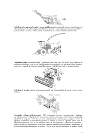 29
Colhedora de forragem ou forrageira autopropelida: equipamento agrícola automotriz apropriado para
colheita e forragem de milho, sorgo, girassol e outros. Executa o corte da planta, sendo capaz de colher ou
recolher, triturar e recolher a cultura cortada em contentores ou veículos separados de transbordo.
Colhedora de grãos: máquina destinada à colheita de grãos, como trigo, soja, milho, arroz, feijão, etc. O
produto é recolhido por meio de uma plataforma de corte e conduzido para a área de trilha e separação,
onde o grão é separado da palha, que é expelida, enquanto o grão é transportado ao tanque graneleiro.
Colhedora de laranja: máquina agrícola autopropelida que efetua a colheita da laranja e outros cítricos
similares.
Controlador configurável de segurança - CCS: equipamento eletrônico computadorizado – hardware,
que utiliza memória configurável para armazenar e executar internamente intertravamentos de funções
específicas de programa - software, tais como seqüenciamento, temporização, contagem e blocos de
segurança, controlando e monitorando por meio de entradas e saídas de segurança vários tipos de
máquinas ou processos. Deve ter três princípios básicos de funcionamento: – redundância, diversidade e
autoteste. O software instalado deve garantir sua eficácia de forma a reduzir ao mínimo a possibilidade de
erros provenientes de falha humana no projeto, a fim de evitar o comprometimento de qualquer função
 