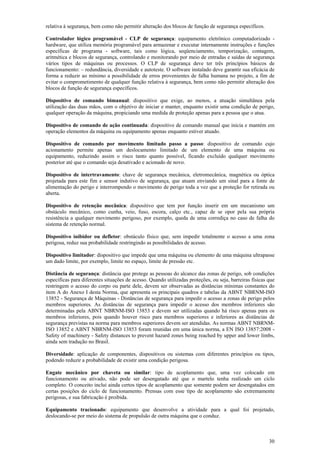 30
relativa à segurança, bem como não permitir alteração dos blocos de função de segurança específicos.
Controlador lógico programável - CLP de segurança: equipamento eletrônico computadorizado -
hardware, que utiliza memória programável para armazenar e executar internamente instruções e funções
específicas de programa - software, tais como lógica, seqüenciamento, temporização, contagem,
aritmética e blocos de segurança, controlando e monitorando por meio de entradas e saídas de segurança
vários tipos de máquinas ou processos. O CLP de segurança deve ter três princípios básicos de
funcionamento: – redundância, diversidade e autoteste. O software instalado deve garantir sua eficácia de
forma a reduzir ao mínimo a possibilidade de erros provenientes de falha humana no projeto, a fim de
evitar o comprometimento de qualquer função relativa à segurança, bem como não permitir alteração dos
blocos de função de segurança específicos.
Dispositivo de comando bimanual: dispositivo que exige, ao menos, a atuação simultânea pela
utilização das duas mãos, com o objetivo de iniciar e manter, enquanto existir uma condição de perigo,
qualquer operação da máquina, propiciando uma medida de proteção apenas para a pessoa que o atua.
Dispositivo de comando de ação continuada: dispositivo de comando manual que inicia e mantém em
operação elementos da máquina ou equipamento apenas enquanto estiver atuado.
Dispositivo de comando por movimento limitado passo a passo: dispositivo de comando cujo
acionamento permite apenas um deslocamento limitado de um elemento de uma máquina ou
equipamento, reduzindo assim o risco tanto quanto possível, ficando excluído qualquer movimento
posterior até que o comando seja desativado e acionado de novo.
Dispositivo de intertravamento: chave de segurança mecânica, eletromecânica, magnética ou óptica
projetada para este fim e sensor indutivo de segurança, que atuam enviando um sinal para a fonte de
alimentação do perigo e interrompendo o movimento de perigo toda a vez que a proteção for retirada ou
aberta.
Dispositivo de retenção mecânica: dispositivo que tem por função inserir em um mecanismo um
obstáculo mecânico, como cunha, veio, fuso, escora, calço etc., capaz de se opor pela sua própria
resistência a qualquer movimento perigoso, por exemplo, queda de uma corrediça no caso de falha do
sistema de retenção normal.
Dispositivo inibidor ou defletor: obstáculo físico que, sem impedir totalmente o acesso a uma zona
perigosa, reduz sua probabilidade restringindo as possibilidades de acesso.
Dispositivo limitador: dispositivo que impede que uma máquina ou elemento de uma máquina ultrapasse
um dado limite, por exemplo, limite no espaço, limite de pressão etc.
Distância de segurança: distância que protege as pessoas do alcance das zonas de perigo, sob condições
específicas para diferentes situações de acesso. Quando utilizadas proteções, ou seja, barreiras físicas que
restringem o acesso do corpo ou parte dele, devem ser observadas as distâncias mínimas constantes do
item A do Anexo I desta Norma, que apresenta os principais quadros e tabelas da ABNT NBRNM-ISO
13852 - Segurança de Máquinas - Distâncias de segurança para impedir o acesso a zonas de perigo pelos
membros superiores. As distâncias de segurança para impedir o acesso dos membros inferiores são
determinadas pela ABNT NBRNM-ISO 13853 e devem ser utilizadas quando há risco apenas para os
membros inferiores, pois quando houver risco para membros superiores e inferiores as distâncias de
segurança previstas na norma para membros superiores devem ser atendidas. As normas ABNT NBRNM-
ISO 13852 e ABNT NBRNM-ISO 13853 foram reunidas em uma única norma, a EN ISO 13857:2008 -
Safety of machinery - Safety distances to prevent hazard zones being reached by upper and lower limbs,
ainda sem tradução no Brasil.
Diversidade: aplicação de componentes, dispositivos ou sistemas com diferentes princípios ou tipos,
podendo reduzir a probabilidade de existir uma condição perigosa.
Engate mecânico por chaveta ou similar: tipo de acoplamento que, uma vez colocado em
funcionamento ou ativado, não pode ser desengatado até que o martelo tenha realizado um ciclo
completo. O conceito inclui ainda certos tipos de acoplamento que somente podem ser desengatados em
certas posições do ciclo de funcionamento. Prensas com esse tipo de acoplamento são extremamente
perigosas, e sua fabricação é proibida.
Equipamento tracionado: equipamento que desenvolve a atividade para a qual foi projetado,
deslocando-se por meio do sistema de propulsão de outra máquina que o conduz.
 