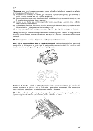 35
poda.
Motosserra: serra motorizada de empunhadura manual utilizada principalmente para corte e poda de
árvores equipada obrigatorimente com:
a) freio manual ou automático de corrente, que consiste em dispositivo de segurança que interrompe o
giro da corrente, acionado pela mão esquerda do operador;
b) pino pega-corrente, que consiste em dispositivo de segurança que reduz o curso da corrente em caso
de rompimento, evitando que atinja o operador;
c) protetor da mão direita, que consiste em proteção traseira que evita que a corrente atinja a mão do
operador em caso de rompimento;
d) protetor da mão esquerda, que consiste em proteção frontal para evitar que a mão do operador alcance
involuntariamente a corrente durante a operação de corte; e
e) trava de segurança do acelerador, que consiste em dispositivo que impede a aceleração involuntária.
Muting: desabilitação automática e temporária de uma função de segurança por meio de componentes de
segurança ou circuitos de comando responsáveis pela segurança, durante o funcionamento normal da
máquina.
Opcional: dispositivo ou sistema não previsto nesta Norma, como faróis auxiliares.
Outro tipo de microtrator e cortador de grama autopropelido: máquina de pequeno porte destinada à
execução de serviços gerais e de conservação de jardins residenciais ou comerciais. Seu peso bruto total
sem implementos não ultrapassa 600 kg (seiscentos quilogramas).
Permissão de trabalho - ordem de serviço: documento escrito, específico e auditável, que contenha, no
mínimo, a descrição do serviço, a data, o local, nome e a função dos trabalhadores e dos responsáveis
pelo serviço e por sua emissão e os procedimentos de trabalho e segurança.
Plantadeira tracionada: implemento agrícola que, quando acoplado a um trator agrícola, pode realizar a
operação de plantio de culturas, como sementes, mudas, tubérculos ou outros.
 