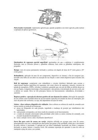 37
Pulverizador tracionado: implemento agrícola que, quando acoplado a um trator agrícola, pode realizar
a operação de aplicar agrotóxicos.
Queimadura de espessura parcial superficial: queimadura em que a epiderme é completamente
destruída, mas os folículos pilosos e glândulas sebáceas, bem como as glândulas sudoríparas, são
poupados.
Rampa: meio de acesso permanente inclinado e contínuo em ângulo de lance de 0° (zero grau) a 20°
(vinte graus).
Redundância: aplicação de mais de um componente, dispositivo ou sistema, a fim de assegurar que,
havendo uma falha em um deles na execução de sua função o outro estará disponível para executar esta
função.
Relé de segurança: componente com redundância e circuito eletrônico dedicado para acionar e
supervisionar funções específicas de segurança, tais como chaves de segurança, sensores, circuitos de
parada de emergência, ESPEs, válvulas e contatores, garantido que, em caso de falha ou defeito desses ou
em sua fiação, a máquina interrompa o funcionamento e não permita a inicialização de um novo ciclo, até
o defeito ser sanado. Deve ter três princípios básicos de funcionamento: redundância, diversidade e
autoteste.
Ruptura positiva - operação de abertura positiva de um elemento de contato: efetivação da separação
de um contato como resultado direto de um movimento específico do atuador da chave do interruptor, por
meio de partes não resilientes, ou seja, não dependentes da ação de molas.
Seletor - chave seletora, dispositivo de validação: chave seletora ou seletora de modo de comando com
acesso restrito ou senha de tal forma que:
a) possa ser bloqueada em cada posição, impedindo a mudança de posição por trabalhadores não
autorizados;
b) cada posição corresponda a um único modo de comando ou de funcionamento;
c) o modo de comando selecionado tenha prioridade sobre todos os outros sistemas de comando, com
exceção da parada de emergência; e
d) torne a seleção visível, clara e facilmente identificável.
Serra fita para corte de carnes em varejo: máquina utilizada em açougue para corte de carnes,
principalmente com osso, constituída por duas polias que guiam a fita serrilhada, sendo que o movimento
da polia inferior é tracionado. É operada por um único trabalhador localizado em frente à máquina,
deixando as partes laterais e traseiras livres. Há constante exposição do operador à zona de corte ao
manipular a peça de carne a ser cortada.
 