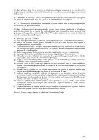 42
4.1. Para aplicação deste Anexo considera-se cilindro de panificação a máquina de uso não doméstico,
independente da capacidade, comprimento e diâmetro dos rolos cilíndricos, concebido para sovar a massa
de fazer pães.
4.1.1. O cilindro de panificação consiste principalmente de dois cilindros paralelos tracionados que giram
em sentido de rotação inversa, mesa baixa, prancha de extensão traseira, motor e polias.
4.1.1.1. Os conceitos e definições aqui empregados levam em conta a atual tecnologia empregada no
segmento, ou seja, alimentação manual.
4.2. Para cilindros dotados de esteira que conduz a massa para a zona de cilindragem, as definições e
proteções necessárias são as mesmas das modeladoras de pães, entendendo-se que o acesso à zona
perigosa dos rolos, previsto no subitem 5.2.1.2 deste Anexo, deve ser isento de movimento de inércia por
meio de sistema mecânico de frenagem.
4.3. Definições aplicáveis a cilindros:
a) mesa baixa: prancha na posição horizontal, utilizada como apoio para o operador manusear a massa;
b) prancha de extensão traseira: prancha inclinada em relação à base utilizada para suportar e
encaminhar a massa até os cilindros;
c) cilindros superior e inferior: cilindros paralelos tracionados que giram em sentido de rotação inverso
que comprimem a massa, tornando-a uniforme e na espessura desejada, situados entre a mesa baixa e
a prancha de extensão traseira;
d) distância de segurança: distância mínima necessária para dificultar o acesso à zona de perigo;
e) movimento de risco: movimento de partes da máquina que pode causar danos pessoais;
f) rolete obstrutivo: rolo cilíndrico não tracionado, de movimento livre, posicionado sobre o cilindro
superior, para evitar o acesso do operador à zona de perigo;
g) chapa de fechamento do vão entre cilindros: proteção móvel intertravada que impede o acesso do
operador à zona de convergência entre cilindros;
h) indicador visual: mostrador com régua graduada que indica a distância entre os cilindros superior e
inferior, e determina a espessura da massa, evitando o ato de colocar as mãos para verificar a abertura
dos cilindros;
i) proteção lateral: proteção fixa nas laterais, especialmente na prancha de extensão traseira, para
eliminar a possibilidade de contato com a zona de movimentação de risco;
j) botão de parada de emergência: botão do tipo cogumelo na cor vermelha, à prova de poeira,
posicionado em ambos os lados do cilindro de panificação, para acionamento da parada instantânea
da máquina em caso de emergência, devendo o sistema mecânico de frenagem atuar de tal forma que
elimine o movimento de inércia dos cilindros;
k) lâmina de limpeza para o cilindro superior: lâmina paralela ao eixo do cilindro e com mesmo
comprimento, mantida tensionada para obter contato com a superfície inferior do cilindro, retirando
os resíduos de massa;
l) chapa de fechamento de limpeza: proteção fixa que impede o acesso ao vão entre o cilindro inferior e
a mesa baixa, proporcionando a limpeza de resíduos do cilindro inferior.
Figura 1: Desenho em corte da zona de trabalho do cilindro de panificação.
 