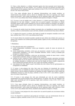 44
4.5. Entre o rolete obstrutivo e o cilindro tracionado superior deve haver proteção móvel intertravada -
chapa de fechamento do vão entre cilindros - por, no mínimo, uma chave de segurança com duplo canal,
monitorada por relé de segurança, duplo canal, conforme os itens 12.38 a 12.55 e seus subitens e quadro I
do item A do Anexo I desta Norma.
4.5.1. Caso sejam utilizadas chaves de segurança eletromecânicas com atuador mecânico, no
intertravamento das proteções móveis, devem ser instaladas duas chaves de segurança com ruptura
positiva por proteção - porta, ambas monitoradas por relé de segurança, duplo canal, conforme os itens
12.38 a 12.55 e seus subitens desta Norma, atendendo ainda requisitos de higiene e vibração.
4.5.2. O acesso à zona de trabalho entre o rolete obstrutivo e o cilindro tracionado superior - chapa de
fechamento do vão entre cilindros - somente deve ser possível quando o movimento do cilindro
tracionado superior tenha cessado totalmente por meio de sistema mecânico de frenagem, que garanta a
parada imediata quando aberta a proteção móvel intertravada, ou acionado o dispositivo de parada de
emergência.
4.6. A inversão do sentido de giro dos cilindros tracionados deve ser impedida por sistema de segurança
mecânico, elétrico ou eletromecânico à prova de burla, instalado na transmissão de força desses cilindros.
4.7. A máquina deve possuir, no mínimo, dois botões de parada de emergência instalados um de cada
lado, conforme itens 12.56 a 12.63 e seus subitens desta Norma.
4.8. O circuito elétrico do comando da partida e parada do motor elétrico dos cilindros deve possuir, no
mínimo, dois contatores com contatos positivamente guiados, ligados em série, monitorados por interface
de segurança.
5. Modeladoras
5.1. Para aplicação deste anexo consideram-se:
a) correia transportadora modeladora: correia que transporta a porção de massa em processo de
enrolamento;
b) correia transportadora enroladora: correia que, por pressionar a porção de massa contra a correia
transportadora modeladora e por terem velocidades diferentes, enrola a massa já achatada pela
passagem no conjunto de rolos;
c) correia transportadora alongadora: correia que, por pressionar a porção de massa contra a correia
transportadora modeladora, alonga ou modela a massa já enrolada;
d) conjunto de rolos: conjunto de corpos cilíndricos que, quando em operação, apresentam movimento
de rotação sobre seu eixo de simetria, observando-se que as posições relativas de alguns deles podem
ser mudadas alterando-se a distância entre seus eixos de rotação, de forma a alterar a espessura da
massa achatada pela passagem entre eles, que a seguir será enrolada e alongada; e
e) zona perigosa dos rolos: região na qual o movimento dos rolos oferece risco de aprisionamento ou
esmagamento ao trabalhador.
5.2. O acesso à zona perigosa dos rolos, bem como aos elementos de transmissão das correias
transportadoras, deve ser impedido por todos os lados por meio de proteções, exceto a entrada e saída da
massa, em que se devem respeitar as distâncias de segurança, de modo a impedir que as mãos e dedos dos
trabalhadores alcancem as zonas de perigo, conforme os itens 12.38 a 12.55 e seus subitens e quadro I
item A do Anexo I desta Norma.
5.2.1. O acesso à zona perigosa dos rolos para alimentação por meio da correia modeladora
transportadora deve possuir proteção móvel intertravada por, no mínimo, uma chave de segurança com
duplo canal, monitorada por relé de segurança, duplo canal, conforme os itens 12.38 a 12.55 e seus
subitens desta Norma.
5.2.1.1. Caso sejam utilizadas chaves de segurança eletromecânicas, com atuador mecânico, no
intertravamento das proteções móveis, devem ser instaladas duas chaves de segurança com ruptura
positiva por proteção - porta, ambas monitoradas por relé de segurança, duplo canal, conforme os itens
12.38 a 12.55 e seus subitens desta Norma, atendendo ainda requisitos de higiene e vibração.
5.2.1.2. O acesso à zona perigosa dos rolos somente deve ser possível quando seus movimentos tenham
cessado totalmente.
5.2.1.3. Os dispositivos responsáveis pela parada do movimento e por seu monitoramento devem ser
confiáveis e seguros, conforme os itens 12.38 a 12.55 e seus subitens desta Norma.
 
