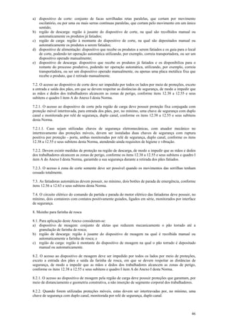46
a) dispositivo de corte: conjunto de facas serrilhadas retas paralelas, que cortam por movimento
oscilatório, ou por uma ou mais serras contínuas paralelas, que cortam pelo movimento em um único
sentido;
b) região de descarga: região à jusante do dispositivo de corte, na qual são recolhidos manual ou
automaticamente os produtos já fatiados;
c) região de carga: região à montante do dispositivo de corte, na qual são depositados manual ou
automaticamente os produtos a serem fatiados;
d) dispositivo de alimentação: dispositivo que recebe os produtos a serem fatiados e os guia para o local
de corte, podendo ter operação automática utilizando, por exemplo, correia transportadora, ou ser um
dispositivo operado manualmente;
e) dispositivo de descarga: dispositivo que recebe os produtos já fatiados e os disponibiliza para o
restante do processo produtivo, podendo ter operação automática, utilizando, por exemplo, correia
transportadora, ou ser um dispositivo operado manualmente, ou apenas uma placa metálica fixa que
recebe o produto, que é retirado manualmente.
7.2. O acesso ao dispositivo de corte deve ser impedido por todos os lados por meio de proteções, exceto
a entrada e saída dos pães, em que se devem respeitar as distâncias de segurança, de modo a impedir que
as mãos e dedos dos trabalhadores alcancem as zonas de perigo, conforme itens 12.38 a 12.55 e seus
subitens e quadro I item A do Anexo I desta Norma.
7.2.1. O acesso ao dispositivo de corte pela região de carga deve possuir proteção fixa conjugada com
proteção móvel intertravada, para entrada dos pães, por, no mínimo, uma chave de segurança com duplo
canal e monitorada por relé de segurança, duplo canal, conforme os itens 12.38 a 12.55 e seus subitens
desta Norma.
7.2.1.1. Caso sejam utilizadas chaves de segurança eletromecânicas, com atuador mecânico no
intertravamento das proteções móveis, devem ser instaladas duas chaves de segurança com ruptura
positiva por proteção - porta, ambas monitoradas por relé de segurança, duplo canal, conforme os itens
12.38 a 12.55 e seus subitens desta Norma, atendendo ainda requisitos de higiene e vibração.
7.2.2. Devem existir medidas de proteção na região de descarga, de modo a impedir que as mãos e dedos
dos trabalhadores alcancem as zonas de perigo, conforme os itens 12.38 a 12.55 e seus subitens e quadro I
item A do Anexo I desta Norma, garantido a sua segurança durante a retirada dos pães fatiados.
7.2.3. O acesso à zona de corte somente deve ser possível quando os movimentos das serrilhas tenham
cessado totalmente.
7.3. As fatiadoras automáticas devem possuir, no mínimo, dois botões de parada de emergência, conforme
itens 12.56 a 12.63 e seus subitens desta Norma.
7.4. O circuito elétrico do comando da partida e parada do motor elétrico das fatiadoras deve possuir, no
mínimo, dois contatores com contatos positivamente guiados, ligados em série, monitorados por interface
de segurança.
8. Moinho para farinha de rosca
8.1. Para aplicação deste Anexo consideram-se:
a) dispositivo de moagem: conjunto de aletas que reduzem mecanicamente o pão torrado até a
granulação de farinha de rosca;
b) região de descarga: região à jusante do dispositivo de moagem na qual é recolhida manual ou
automaticamente a farinha de rosca; e
c) região de carga: região à montante do dispositivo de moagem na qual o pão torrado é depositado
manual ou automaticamente.
8.2. O acesso ao dispositivo de moagem deve ser impedido por todos os lados por meio de proteções,
exceto a entrada dos pães e saída da farinha de rosca, em que se devem respeitar as distâncias de
segurança, de modo a impedir que as mãos e dedos dos trabalhadores alcancem as zonas de perigo,
conforme os itens 12.38 a 12.55 e seus subitens e quadro I item A do Anexo I desta Norma.
8.2.1. O acesso ao dispositivo de moagem pela região de carga deve possuir proteções que garantam, por
meio de distanciamento e geometria construtiva, a não inserção de segmento corporal dos trabalhadores.
8.2.2. Quando forem utilizadas proteções móveis, estas devem ser intertravadas por, no mínimo, uma
chave de segurança com duplo canal, monitorada por relé de segurança, duplo canal.
 