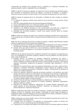 5
caracterizados por proteções fixas, proteções móveis e dispositivos de segurança interligados, que
garantam proteção à saúde e à integridade física dos trabalhadores.
12.38.1. A adoção de sistemas de segurança, em especial nas zonas de operação que apresentem perigo,
deve considerar as características técnicas da máquina e do processo de trabalho e as medidas e
alternativas técnicas existentes, de modo a atingir o nível necessário de segurança previsto nesta Norma.
12.39. Os sistemas de segurança devem ser selecionados e instalados de modo a atender aos seguintes
requisitos:
a) ter categoria de segurança conforme prévia análise de riscos prevista nas normas técnicas oficiais
vigentes;
b) estar sob a responsabilidade técnica de profissional legalmente habilitado;
c) possuir conformidade técnica com o sistema de comando a que são integrados;
d) instalação de modo que não possam ser neutralizados ou burlados;
e) manterem-se sob vigilância automática, ou seja, monitoramento, de acordo com a categoria de
segurança requerida, exceto para dispositivos de segurança exclusivamente mecânicos; e
f) paralisação dos movimentos perigosos e demais riscos quando ocorrerem falhas ou situações
anormais de trabalho.
12.40. Os sistemas de segurança, de acordo com a categoria de segurança requerida, devem exigir rearme,
ou reset manual, após a correção da falha ou situação anormal de trabalho que provocou a paralisação da
máquina.
12.41. Para fins de aplicação desta Norma, considera-se proteção o elemento especificamente utilizado
para prover segurança por meio de barreira física, podendo ser:
a) proteção fixa, que deve ser mantida em sua posição de maneira permanente ou por meio de elementos
de fixação que só permitam sua remoção ou abertura com o uso de ferramentas específicas; e
b) proteção móvel, que pode ser aberta sem o uso de ferramentas, geralmente ligada por elementos
mecânicos à estrutura da máquina ou a um elemento fixo próximo, e deve se associar a dispositivos
de intertravamento.
12.42. Para fins de aplicação desta Norma, consideram-se dispositivos de segurança os componentes que,
por si só ou interligados ou associados a proteções, reduzam os riscos de acidentes e de outros agravos à
saúde, sendo classificados em:
a) comandos elétricos ou interfaces de segurança: dispositivos responsáveis por realizar o
monitoramento, que verificam a interligação, posição e funcionamento de outros dispositivos do
sistema e impedem a ocorrência de falha que provoque a perda da função de segurança, como relés de
segurança, controladores configuráveis de segurança e controlador lógico programável - CLP de
segurança;
b) dispositivos de intertravamento: chaves de segurança eletromecânicas, com ação e ruptura positiva,
magnéticas e eletrônicas codificadas, optoeletrônicas, sensores indutivos de segurança e outros
dispositivos de segurança que possuem a finalidade de impedir o funcionamento de elementos da
máquina sob condições específicas;
c) sensores de segurança: dispositivos detectores de presença mecânicos e não mecânicos, que atuam
quando uma pessoa ou parte do seu corpo adentra a zona de perigo de uma máquina ou equipamento,
enviando um sinal para interromper ou impedir o início de funções perigosas, como cortinas de luz,
detectores de presença optoeletrônicos, laser de múltiplos feixes, barreiras óticas, monitores de área,
ou scanners, batentes, tapetes e sensores de posição;
d) válvulas e blocos de segurança ou sistemas pneumáticos e hidráulicos de mesma eficácia;
e) dispositivos mecânicos, como: dispositivos de retenção, limitadores, separadores, empurradores,
inibidores, defletores e retráteis; e
f) dispositivos de validação: dispositivos suplementares de comando operados manualmente, que,
quando aplicados de modo permanente, habilitam o dispositivo de acionamento, como chaves
seletoras bloqueáveis e dispositivos bloqueáveis.
12.43. Os componentes relacionados aos sistemas de segurança e comandos de acionamento e parada das
máquinas, inclusive de emergência, devem garantir a manutenção do estado seguro da máquina ou
equipamento quando ocorrerem flutuações no nível de energia além dos limites considerados no projeto,
incluindo o corte e restabelecimento do fornecimento de energia.
12.44. A proteção deve ser móvel quando o acesso a uma zona de perigo for requerido uma ou mais vezes
por turno de trabalho, observando-se que:
a) a proteção deve ser associada a um dispositivo de intertravamento quando sua abertura não
possibilitar o acesso à zona de perigo antes da eliminação do risco; e
b) a proteção deve ser associada a um dispositivo de intertravamento com bloqueio quando sua abertura
 