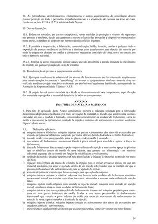 54
14. As bobinadeiras, desbobinadeiras, endireitadeiras e outros equipamentos de alimentação devem
possuir proteção em todo o perímetro, impedindo o acesso e a circulação de pessoas nas áreas de risco,
conforme os itens 12.38 a 12.55 e subitens desta Norma.
15. Outras disposições.
15.1. Podem ser adotadas, em caráter excepcional, outras medidas de proteção e sistemas de segurança
nas prensas e similares, desde que garantam a mesma eficácia das proteções e dispositivos mencionados
neste anexo, e atendam ao disposto nas normas técnicas oficiais vigentes.
15.2. É proibida a importação, a fabricação, comercialização, leilão, locação, cessão a qualquer título e
exposição de prensas mecânicas excêntricas e similares com acoplamento para descida do martelo por
meio de engate por chaveta ou similar e dobradeiras mecânicas com freio de cinta, novas ou usadas, em
todo o território nacional.
15.2.1. Entende-se como mecanismo similar aquele que não possibilite a parada imediata do movimento
do martelo em qualquer posição do ciclo de trabalho.
16. Transformação de prensas e equipamentos similares
16.1. Qualquer transformação substancial do sistema de funcionamento ou do sistema de acoplamento
para movimentação do martelo - “retrofitting” de prensas e equipamentos similares somente deve ser
realizada mediante projeto mecânico elaborado por profissional legalmente habilitado, acompanhado de
Anotação de Responsabilidade Técnica - ART.
16.2. O projeto deverá conter memória de cálculo de dimensionamento dos componentes, especificação
dos materiais empregados e memorial descritivo de todos os componentes.
ANEXO IX
INJETORA DE MATERIAIS PLÁSTICOS
1. Para fins de aplicação deste Anexo considera-se injetora a máquina utilizada para a fabricação
descontínua de produtos moldados, por meio de injeção de material no molde, que contém uma ou mais
cavidades em que o produto é formado, consistindo essencialmente na unidade de fechamento - área do
molde e mecanismo de fechamento, unidade de injeção e sistemas de acionamento e controle, conforme
Figura 1 deste Anexo.
1.1. Definições aplicáveis:
a) máquina injetora hidráulica: máquina injetora em que os acionamentos dos eixos são executados por
circuito de potência hidráulico, composto por motor elétrico, bomba hidráulica e cilindro hidráulico;
b) área do molde: zona compreendida entre as placas, onde o molde é montado;
c) mecanismo de fechamento: mecanismo fixado à placa móvel para movê-la e aplicar a força de
fechamento;
d) força de fechamento: força exercida pelo conjunto cilindro de injeção e rosca sobre a peça de plástico
que se solidifica dentro do molde de uma injetora, que garanta sua alimentação com material
adicional enquanto ela se contrai em função da solidificação e resfriamento;
e) unidade de injeção: unidade responsável pela plastificação e injeção do material no molde por meio
do bico;
f) injeção: transferência da massa do cilindro de injeção para o molde, processo cíclico em que um
material amolecido por calor é injetado dentro de um molde sob pressão, que se mantém até que o
plástico tenha endurecido suficientemente para ser ejetado do molde;
g) circuito de potência: circuito que fornece energia para operação da máquina;
h) máquina injetora carrossel - rotativa: máquina com duas ou mais unidades de fechamento, montadas
em carrossel móvel, na posição vertical ou horizontal, vinculadas a uma ou mais unidades de injeção
fixas;
i) máquina injetora multi-estações com unidade de injeção móvel: máquina com unidade de injeção
móvel vinculada a duas ou mais unidades de fechamento fixas;
j) máquina injetora com mesa porta-molde de deslocamento transversal: máquina projetada para conter
uma ou mais partes inferiores do molde fixadas a uma mesa porta-molde de deslocamento
transversal, que vincula a parte inferior do molde por meio de movimento de deslocamento ou
rotação da mesa, à parte superior e à unidade de injeção;
k) máquina injetora elétrica: máquina injetora em que os acionamentos dos eixos são executados por
atuadores elétricos - servomotores;
l) motor elétrico: qualquer tipo de motor que usa energia elétrica, como servomotor ou motor linear;
 