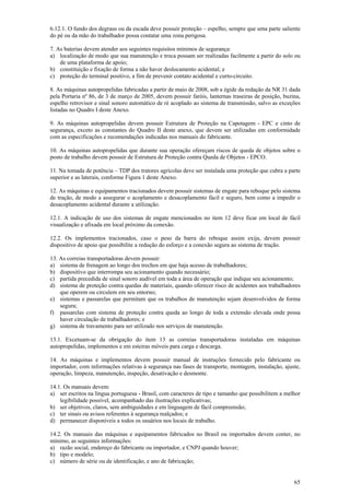 65
6.12.1. O fundo dos degraus ou da escada deve possuir proteção – espelho, sempre que uma parte saliente
do pé ou da mão do trabalhador possa contatar uma zona perigosa.
7. As baterias devem atender aos seguintes requisitos mínimos de segurança:
a) localização de modo que sua manutenção e troca possam ser realizadas facilmente a partir do solo ou
de uma plataforma de apoio;
b) constituição e fixação de forma a não haver deslocamento acidental; e
c) proteção do terminal positivo, a fim de prevenir contato acidental e curto-circuito.
8. As máquinas autopropelidas fabricadas a partir de maio de 2008, sob a égide da redação da NR 31 dada
pela Portaria nº 86, de 3 de março de 2005, devem possuir faróis, lanternas traseiras de posição, buzina,
espelho retrovisor e sinal sonoro automático de ré acoplado ao sistema de transmissão, salvo as exceções
listadas no Quadro I deste Anexo.
9. As máquinas autopropelidas devem possuir Estrutura de Proteção na Capotagem - EPC e cinto de
segurança, exceto as constantes do Quadro II deste anexo, que devem ser utilizadas em conformidade
com as especificações e recomendações indicadas nos manuais do fabricante.
10. As máquinas autopropelidas que durante sua operação ofereçam riscos de queda de objetos sobre o
posto de trabalho devem possuir de Estrutura de Proteção contra Queda de Objetos - EPCO.
11. Na tomada de potência – TDP dos tratores agrícolas deve ser instalada uma proteção que cubra a parte
superior e as laterais, conforme Figura 1 deste Anexo.
12. As máquinas e equipamentos tracionados devem possuir sistemas de engate para reboque pelo sistema
de tração, de modo a assegurar o acoplamento e desacoplamento fácil e seguro, bem como a impedir o
desacoplamento acidental durante a utilização.
12.1. A indicação de uso dos sistemas de engate mencionados no item 12 deve ficar em local de fácil
visualização e afixada em local próximo da conexão.
12.2. Os implementos tracionados, caso o peso da barra do reboque assim exija, devem possuir
dispositivo de apoio que possibilite a redução do esforço e a conexão segura ao sistema de tração.
13. As correias transportadoras devem possuir:
a) sistema de frenagem ao longo dos trechos em que haja acesso de trabalhadores;
b) dispositivo que interrompa seu acionamento quando necessário;
c) partida precedida de sinal sonoro audível em toda a área de operação que indique seu acionamento;
d) sistema de proteção contra quedas de materiais, quando oferecer risco de acidentes aos trabalhadores
que operem ou circulem em seu entorno;
e) sistemas e passarelas que permitam que os trabalhos de manutenção sejam desenvolvidos de forma
segura;
f) passarelas com sistema de proteção contra queda ao longo de toda a extensão elevada onde possa
haver circulação de trabalhadores; e
g) sistema de travamento para ser utilizado nos serviços de manutenção.
13.1. Excetuam-se da obrigação do item 13 as correias transportadoras instaladas em máquinas
autopropelidas, implementos e em esteiras móveis para carga e descarga.
14. As máquinas e implementos devem possuir manual de instruções fornecido pelo fabricante ou
importador, com informações relativas à segurança nas fases de transporte, montagem, instalação, ajuste,
operação, limpeza, manutenção, inspeção, desativação e desmonte.
14.1. Os manuais devem:
a) ser escritos na língua portuguesa - Brasil, com caracteres de tipo e tamanho que possibilitem a melhor
legibilidade possível, acompanhado das ilustrações explicativas;
b) ser objetivos, claros, sem ambiguidades e em linguagem de fácil compreensão;
c) ter sinais ou avisos referentes à segurança realçados; e
d) permanecer disponíveis a todos os usuários nos locais de trabalho.
14.2. Os manuais das máquinas e equipamentos fabricados no Brasil ou importados devem conter, no
mínimo, as seguintes informações:
a) razão social, endereço do fabricante ou importador, e CNPJ quando houver;
b) tipo e modelo;
c) número de série ou de identificação, e ano de fabricação;
 