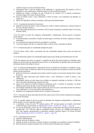 68
conforme Figura 3 do Anexo III desta Norma;
i) espaçamento entre o piso da máquina ou da edificação e a primeira barra não superior a 0,55 m
(cinqüenta e cinco centímetros), conforme Figura 3 do Anexo III desta Norma;
j) distância em relação à estrutura em que é fixada de, no mínimo, 0,15 m (quinze centímetros),
conforme Figura 4 do Anexo III desta Norma;
k) barras de 0,025m (vinte e cinco milímetros) a 0,038 m (trinta e oito milímetros) de diâmetro ou
espessura; e
l) barras com superfícies, formas ou ranhuras a fim de prevenir deslizamentos.
15.15.1. As gaiolas de proteção devem possuir:
a) diâmetro de 0,65m (sessenta e cinco centímetros) a 0,80 m (oitenta centímetros), conforme Figura 4
do Anexo III desta Norma; e
b) vãos entre grades protetoras de, no máximo, 0,30 m (trinta centímetros), conforme Figura 3 do Anexo
III desta Norma.
15.16. Os meios de acesso das máquinas autopropelidas e implementos, devem possuir as seguintes
características:
a) ser dimensionados, construídos e fixados de modo seguro e resistente, de forma a suportar os esforços
solicitantes;
b) ser constituídos de material resistente a intempéries e corrosão;
c) o travessão superior não deve ter superfície plana, a fim de evitar a colocação de objetos.
15.17. A direção não pode ser considerada manípulo de apoio.
15.18. Os pneus, cubos, rodas e para-lamas não são considerados degraus para acesso aos postos de
trabalho.
15.19. Os para-lamas podem ser considerados degraus para acesso desde que projetados para esse fim.
15.20. Em máquinas de esteira, as sapatas e a superfície de apoio das esteiras podem ser utilizadas como
degraus de acesso desde que projetados para esse fim e se for garantido ao operador apoio em três pontos
de contato durante todo tempo de acesso.
15.21. As máquinas autopropelidas e implementos devem ser dotados de corrimãos ou manípulos - pega-
mãos, em um ou ambos os lados dos meios de acesso que ofereçam risco de queda ou acesso às áreas de
perigo, que devem possuir:
a) projeto de forma que o operador possa manter contato de apoio em três pontos durante todo o tempo
de acesso;
b) largura da seção transversal entre 0,025m (vinte e cinco milímetros) e 0,038 m (trinta e oito
milímetros);
c) extremidade inferior em pelo menos um corrimão ou manípulo localizada no máximo a 1600 mm
(mil e seiscentos milímetros) da superfície do solo;
d) espaço livre mínimo de 0,050m (cinquenta milímetros) entre o corrimão ou manípulo e as partes
adjacentes para acesso da mão, exceto nos pontos de fixação;
e) um manípulo instalado do último degrau superior do meio de acesso a uma altura de 0,85 m (oitenta e
cinco centímetros a 1,10 m (um metro e dez centímetros); e
f) manípulo com comprimento mínimo de 0,15 m (quinze centímetros).
15.21.1. Os pontos de apoio para mãos devem ficar a pelo menos 0,30 m (trinta centímetros) de qualquer
elemento de articulação.
15.22. As escadas usadas no acesso ao posto de operação das máquinas autopropelidas e implementos
devem atender a um dos seguintes requisitos:
a) a inclinação α deve ser entre 70º (setenta graus) e 90° (noventa graus) em relação à horizontal
conforme Figura 2 desta Norma; ou (Retificada no D.O.U. de 10/01/11 – Seção 1 – pág. 84)
b) no caso de inclinação α menor que 70° (setenta graus), as dimensões dos degraus devem atender à
equação (2B + G) ≤ 700 mm, onde B é a distância vertical, em mm, e G a distância horizontal, em
mm, entre degraus, permanecendo as dimensões restantes conforme Figura 2 do Anexo III desta
Norma. (Retificada no D.O.U. de 10/01/11 – Seção 1 – pág. 84)
15.22.1. Os degraus devem possuir:
a) superfície antiderrapante;
b) batentes verticais em ambos os lados;
c) projeção de modo a minimizar o acúmulo de água e de sujidades, nas condições normais de trabalho;
d) altura do primeiro degrau alcançada com os maiores pneus indicados para a máquina;
 