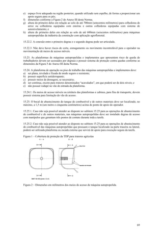 69
e) espaço livre adequado na região posterior, quando utilizado sem espelho, de forma a proporcionar um
apoio seguro para os pés;
f) dimensões conforme a Figura 2 do Anexo III desta Norma;
g) altura do primeiro deles em relação ao solo de até 700mm (setecentos milímetros) para colhedoras de
arroz ou colhedoras equipadas com esteiras e outras colhedoras equipadas com sistema de
autonivelamento; e
h) altura do primeiro deles em relação ao solo de até 600mm (seiscentos milímetros) para máquinas
autopropelidas da indústria da construção com aplicação agroflorestal.
15.22.2. A conexão entre o primeiro degrau e o segundo degrau pode ser articulada.
15.22.3. Não deve haver riscos de corte, esmagamento ou movimento incontrolável para o operador na
movimentação de meios de acesso móveis.
15.23. As plataformas de máquinas autopropelidas e implementos que apresentem risco de queda de
trabalhadores devem ser acessados por degraus e possuir sistema de proteção contra quedas conforme as
dimensões da Figura 5 do Anexo III desta Norma.
15.24. A plataforma de operação ou piso de trabalho das máquinas autopropelidas e implementos deve:
a) ser plana, nivelada e fixada de modo seguro e resistente;
b) possuir superfície antiderrapante;
c) possuir meios de drenagem, se necessário;
d) ser contínua, exceto para tratores denominados “acavalados”, em que poderá ser de dois níveis; e
e) não possuir rodapé no vão de entrada da plataforma.
15.24.1. Os meios de acesso móveis ou retráteis das plataformas e cabines, para fins de transporte, devem
possuir sistema para limitação do vão de acesso.
15.25. O bocal de abastecimento do tanque de combustível e de outros materiais deve ser localizado, no
máximo, a 1,5 m (um metro e cinquenta centímetros) acima do ponto de apoio do operador.
15.25.1. Caso não seja possível atender ao disposto no subitem 15.25 para as operações de abastecimento
de combustível e de outros materiais, nas máquinas autopropelidas deve ser instalado degrau de acesso
com manípulos que garantam três pontos de contato durante toda a tarefa.
15.25.2. Caso não seja possível atender ao disposto no subitem 15.25 para as operações de abastecimento
de combustível das máquinas autopropelidas que possuam o tanque localizado na parte traseira ou lateral,
poderá ser utilizada plataforma ou escada externa que servirá de apoio para execução segura da tarefa.
Figura 1 – Cobertura de proteção da TDP para tratores agrícolas
Figura 2 – Dimensões em milímetros dos meios de acesso de máquina autopropelida.
 