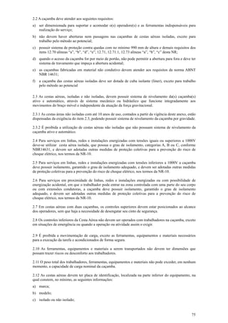75
2.2 A caçamba deve atender aos seguintes requisitos:
a) ser dimensionada para suportar e acomodar o(s) operadore(s) e as ferramentas indispensáveis para
realização do serviço;
b) não devem haver aberturas nem passagens nas caçambas de cestas aéreas isoladas, exceto para
trabalho pelo método ao potencial;
c) possuir sistema de proteção contra quedas com no mínimo 990 mm de altura e demais requisitos dos
itens 12.70 alíneas “a”, “b”, “d”, “e”, 12.71, 12.71.1, 12.73 alíneas “a”, “b”, “c” desta NR;
d) quando o acesso da caçamba for por meio de portão, não pode permitir a abertura para fora e deve ter
sistema de travamento que impeça a abertura acidental;
e) as caçambas fabricadas em material não condutivo devem atender aos requisitos da norma ABNT
NBR 14631;
f) a caçamba das cestas aéreas isoladas deve ser dotada de cuba isolante (liner), exceto para trabalho
pelo método ao potencial
2.3 As cestas aéreas, isoladas e não isoladas, devem possuir sistema de nivelamento da(s) caçamba(s)
ativo e automático, através de sistema mecânico ou hidráulico que funcione integradamente aos
movimentos do braço móvel e independente da atuação da força gravitacional.
2.3.1 As cestas áreas não isoladas com até 10 anos de uso, contados a partir da vigência deste anexo, estão
dispensadas da exigência do item 2.3, podendo possuir sistema de nivelamento da caçamba por gravidade.
2.3.2 É proibida a utilização de cestas aéreas não isoladas que não possuam sistema de nivelamento da
caçamba ativo e automático.
2.4 Para serviços em linhas, redes e instalações energizadas com tensões iguais ou superiores a 1000V
deve-se utilizar cesta aérea isolada, que possua o grau de isolamento, categorias A, B ou C, conforme
NBR14631, e devem ser adotadas outras medidas de proteção coletivas para a prevenção do risco de
choque elétrico, nos termos da NR-10.
2.5 Para serviços em linhas, redes e instalações energizadas com tensões inferiores a 1000V a caçamba
deve possuir isolamento, garantido o grau de isolamento adequado, e devem ser adotadas outras medidas
de proteção coletivas para a prevenção do risco de choque elétrico, nos termos da NR-10.
2.6 Para serviços em proximidade de linhas, redes e instalações energizadas ou com possibilidade de
energização acidental, em que o trabalhador pode entrar na zona controlada com uma parte do seu corpo
ou com extensões condutoras, a caçamba deve possuir isolamento, garantido o grau de isolamento
adequado, e devem ser adotadas outras medidas de proteção coletivas para a prevenção do risco de
choque elétrico, nos termos da NR-10.
2.7 Em cestas aéreas com duas caçambas, os controles superiores devem estar posicionados ao alcance
dos operadores, sem que haja a necessidade de desengatar seu cinto de segurança.
2.8 Os controles inferiores da Cesta Aérea não devem ser operados com trabalhadores na caçamba, exceto
em situações de emergência ou quando a operação ou atividade assim o exigir.
2.9 É proibida a movimentação de carga, exceto as ferramentas, equipamentos e materiais necessários
para a execução da tarefa e acondicionados de forma segura.
2.10 As ferramentas, equipamentos e materiais a serem transportados não devem ter dimensões que
possam trazer riscos ou desconforto aos trabalhadores.
2.11 O peso total dos trabalhadores, ferramentas, equipamentos e materiais não pode exceder, em nenhum
momento, a capacidade de carga nominal da caçamba.
2.12 As cestas aéreas devem ter placa de identificação, localizada na parte inferior do equipamento, na
qual constem, no mínimo, as seguintes informações:
a) marca;
b) modelo;
c) isolado ou não isolado;
 