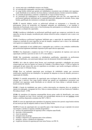 17
a) ocorrer antes que o trabalhador assuma a sua função;
b) ser realizada pelo empregador, sem ônus para o trabalhador;
c) ter carga horária mínima que garanta aos trabalhadores executarem suas atividades com segurança,
sendo distribuída em no máximo oito horas diárias e realizada durante o horário normal de trabalho;
d) ter conteúdo programático conforme o estabelecido no Anexo II desta Norma; e
e) ser ministrada por trabalhadores ou profissionais qualificados para este fim, com supervisão de
profissional legalmente habilitado que se responsabilizará pela adequação do conteúdo, forma, carga
horária, qualificação dos instrutores e avaliação dos capacitados.
12.139. O material didático escrito ou audiovisual utilizado no treinamento e o fornecido aos
participantes, devem ser produzidos em linguagem adequada aos trabalhadores, e ser mantidos à
disposição da fiscalização, assim como a lista de presença dos participantes ou certificado, currículo dos
ministrantes e avaliação dos capacitados.
12.140. Considera-se trabalhador ou profissional qualificado aquele que comprovar conclusão de curso
específico na área de atuação, reconhecido pelo sistema oficial de ensino, compatível com o curso a ser
ministrado.
12.141. Considera-se profissional legalmente habilitado para a supervisão da capacitação aquele que
comprovar conclusão de curso específico na área de atuação, compatível com o curso a ser ministrado,
com registro no competente conselho de classe.
12.142. A capacitação só terá validade para o empregador que a realizou e nas condições estabelecidas
pelo profissional legalmente habilitado responsável pela supervisão da capacitação.
12.142.1. Fica dispensada a exigência do item 12.142 para os operadores de injetoras com curso de
capacitação conforme o previsto no item 12.147 e seus subitens.
12.143. São considerados autorizados os trabalhadores qualificados, capacitados ou profissionais
legalmente habilitados, com autorização dada por meio de documento formal do empregador.
12.143.1. Até a data da vigência desta Norma, será considerado capacitado o trabalhador que possuir
comprovação por meio de registro na Carteira de Trabalho e Previdência Social - CTPS ou registro de
empregado de pelo menos dois anos de experiência na atividade e que receba reciclagem conforme o
previsto no item 12.144 desta Norma.
12.144. Deve ser realizada capacitação para reciclagem do trabalhador sempre que ocorrerem
modificações significativas nas instalações e na operação de máquinas ou troca de métodos, processos e
organização do trabalho.
12.144.1. O conteúdo programático da capacitação para reciclagem deve atender às necessidades da
situação que a motivou, com carga horária mínima que garanta aos trabalhadores executarem suas
atividades com segurança, sendo distribuída em no máximo oito horas diárias e realizada durante o
horário normal de trabalho.
12.145. A função do trabalhador que opera e realiza intervenções em máquinas deve ser anotada no
registro de empregado, consignado em livro, ficha ou sistema eletrônico e em sua Carteira de Trabalho e
Previdência Social – CTPS.
12.146. Os operadores de máquinas autopropelidas devem portar cartão de identificação, com nome,
função e fotografia em local visível, renovado com periodicidade máxima de um ano mediante exame
médico, conforme disposições constantes das NR-7 e NR-11.
12.147. O curso de capacitação para operadores de máquinas injetoras deve possuir carga horária mínima
de oito horas por tipo de máquina citada no Anexo IX desta Norma.
12.147.1. O curso de capacitação deve ser específico para o tipo máquina em que o operador irá exercer
suas funções e atender ao seguinte conteúdo programático:
a) histórico da regulamentação de segurança sobre a máquina especificada;
b) descrição e funcionamento;
c) riscos na operação;
d) principais áreas de perigo;
e) medidas e dispositivos de segurança para evitar acidentes;
f) proteções - portas, e distâncias de segurança;
g) exigências mínimas de segurança previstas nesta Norma e na NR 10;
 