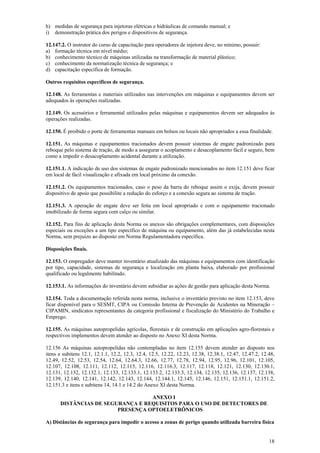 18
h) medidas de segurança para injetoras elétricas e hidráulicas de comando manual; e
i) demonstração prática dos perigos e dispositivos de segurança.
12.147.2. O instrutor do curso de capacitação para operadores de injetora deve, no mínimo, possuir:
a) formação técnica em nível médio;
b) conhecimento técnico de máquinas utilizadas na transformação de material plástico;
c) conhecimento da normatização técnica de segurança; e
d) capacitação específica de formação.
Outros requisitos específicos de segurança.
12.148. As ferramentas e materiais utilizados nas intervenções em máquinas e equipamentos devem ser
adequados às operações realizadas.
12.149. Os acessórios e ferramental utilizados pelas máquinas e equipamentos devem ser adequados às
operações realizadas.
12.150. É proibido o porte de ferramentas manuais em bolsos ou locais não apropriados a essa finalidade.
12.151. As máquinas e equipamentos tracionados devem possuir sistemas de engate padronizado para
reboque pelo sistema de tração, de modo a assegurar o acoplamento e desacoplamento fácil e seguro, bem
como a impedir o desacoplamento acidental durante a utilização.
12.151.1. A indicação de uso dos sistemas de engate padronizado mencionados no item 12.151 deve ficar
em local de fácil visualização e afixada em local próximo da conexão.
12.151.2. Os equipamentos tracionados, caso o peso da barra do reboque assim o exija, devem possuir
dispositivo de apoio que possibilite a redução do esforço e a conexão segura ao sistema de tração.
12.151.3. A operação de engate deve ser feita em local apropriado e com o equipamento tracionado
imobilizado de forma segura com calço ou similar.
12.152. Para fins de aplicação desta Norma os anexos são obrigações complementares, com disposições
especiais ou exceções a um tipo específico de máquina ou equipamento, além das já estabelecidas nesta
Norma, sem prejuízo ao disposto em Norma Regulamentadora específica.
Disposições finais.
12.153. O empregador deve manter inventário atualizado das máquinas e equipamentos com identificação
por tipo, capacidade, sistemas de segurança e localização em planta baixa, elaborado por profissional
qualificado ou legalmente habilitado.
12.153.1. As informações do inventário devem subsidiar as ações de gestão para aplicação desta Norma.
12.154. Toda a documentação referida nesta norma, inclusive o inventário previsto no item 12.153, deve
ficar disponível para o SESMT, CIPA ou Comissão Interna de Prevenção de Acidentes na Mineração –
CIPAMIN, sindicatos representantes da categoria profissional e fiscalização do Ministério do Trabalho e
Emprego.
12.155. As máquinas autopropelidas agrícolas, florestais e de construção em aplicações agro-florestais e
respectivos implementos devem atender ao disposto no Anexo XI desta Norma.
12.156 As máquinas autopropelidas não contempladas no item 12.155 devem atender ao disposto nos
itens e subitens 12.1, 12.1.1, 12.2, 12.3, 12.4, 12.5, 12.22, 12.23, 12.38, 12.38.1, 12.47, 12.47.2, 12.48,
12.49, 12.52, 12.53, 12.54, 12.64, 12.64.3, 12.66, 12.77, 12.78, 12.94, 12.95, 12.96, 12.101, 12.105,
12.107, 12.108, 12.111, 12.112, 12.115, 12.116, 12.116.3, 12.117, 12.118, 12.121, 12.130, 12.130.1,
12.131, 12.132, 12.132.1, 12.133, 12.133.1, 12.133.2, 12.133.3, 12.134, 12.135, 12.136, 12.137, 12.138,
12.139, 12.140, 12.141, 12.142, 12.143, 12.144, 12.144.1, 12.145, 12.146, 12.151, 12.151.1, 12.151.2,
12.151.3 e itens e subitens 14, 14.1 e 14.2 do Anexo XI desta Norma.
ANEXO I
DISTÂNCIAS DE SEGURANÇA E REQUISITOS PARA O USO DE DETECTORES DE
PRESENÇA OPTOELETRÔNICOS
A) Distâncias de segurança para impedir o acesso a zonas de perigo quando utilizada barreira física
 