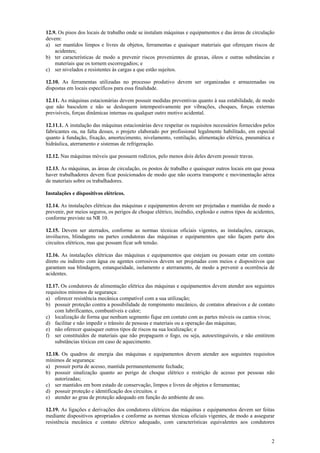 2
12.9. Os pisos dos locais de trabalho onde se instalam máquinas e equipamentos e das áreas de circulação
devem:
a) ser mantidos limpos e livres de objetos, ferramentas e quaisquer materiais que ofereçam riscos de
acidentes;
b) ter características de modo a prevenir riscos provenientes de graxas, óleos e outras substâncias e
materiais que os tornem escorregadios; e
c) ser nivelados e resistentes às cargas a que estão sujeitos.
12.10. As ferramentas utilizadas no processo produtivo devem ser organizadas e armazenadas ou
dispostas em locais específicos para essa finalidade.
12.11. As máquinas estacionárias devem possuir medidas preventivas quanto à sua estabilidade, de modo
que não basculem e não se desloquem intempestivamente por vibrações, choques, forças externas
previsíveis, forças dinâmicas internas ou qualquer outro motivo acidental.
12.11.1. A instalação das máquinas estacionárias deve respeitar os requisitos necessários fornecidos pelos
fabricantes ou, na falta desses, o projeto elaborado por profissional legalmente habilitado, em especial
quanto à fundação, fixação, amortecimento, nivelamento, ventilação, alimentação elétrica, pneumática e
hidráulica, aterramento e sistemas de refrigeração.
12.12. Nas máquinas móveis que possuem rodízios, pelo menos dois deles devem possuir travas.
12.13. As máquinas, as áreas de circulação, os postos de trabalho e quaisquer outros locais em que possa
haver trabalhadores devem ficar posicionados de modo que não ocorra transporte e movimentação aérea
de materiais sobre os trabalhadores.
Instalações e dispositivos elétricos.
12.14. As instalações elétricas das máquinas e equipamentos devem ser projetadas e mantidas de modo a
prevenir, por meios seguros, os perigos de choque elétrico, incêndio, explosão e outros tipos de acidentes,
conforme previsto na NR 10.
12.15. Devem ser aterrados, conforme as normas técnicas oficiais vigentes, as instalações, carcaças,
invólucros, blindagens ou partes condutoras das máquinas e equipamentos que não façam parte dos
circuitos elétricos, mas que possam ficar sob tensão.
12.16. As instalações elétricas das máquinas e equipamentos que estejam ou possam estar em contato
direto ou indireto com água ou agentes corrosivos devem ser projetadas com meios e dispositivos que
garantam sua blindagem, estanqueidade, isolamento e aterramento, de modo a prevenir a ocorrência de
acidentes.
12.17. Os condutores de alimentação elétrica das máquinas e equipamentos devem atender aos seguintes
requisitos mínimos de segurança:
a) oferecer resistência mecânica compatível com a sua utilização;
b) possuir proteção contra a possibilidade de rompimento mecânico, de contatos abrasivos e de contato
com lubrificantes, combustíveis e calor;
c) localização de forma que nenhum segmento fique em contato com as partes móveis ou cantos vivos;
d) facilitar e não impedir o trânsito de pessoas e materiais ou a operação das máquinas;
e) não oferecer quaisquer outros tipos de riscos na sua localização; e
f) ser constituídos de materiais que não propaguem o fogo, ou seja, autoextinguíveis, e não emitirem
substâncias tóxicas em caso de aquecimento.
12.18. Os quadros de energia das máquinas e equipamentos devem atender aos seguintes requisitos
mínimos de segurança:
a) possuir porta de acesso, mantida permanentemente fechada;
b) possuir sinalização quanto ao perigo de choque elétrico e restrição de acesso por pessoas não
autorizadas;
c) ser mantidos em bom estado de conservação, limpos e livres de objetos e ferramentas;
d) possuir proteção e identificação dos circuitos. e
e) atender ao grau de proteção adequado em função do ambiente de uso.
12.19. As ligações e derivações dos condutores elétricos das máquinas e equipamentos devem ser feitas
mediante dispositivos apropriados e conforme as normas técnicas oficiais vigentes, de modo a assegurar
resistência mecânica e contato elétrico adequado, com características equivalentes aos condutores
 