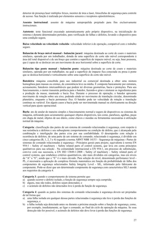 27
detector de presença laser múltiplos feixes, monitor de área a laser, fotocélulas de segurança para controle
de acesso. Sua função é realizada por elementos sensores e receptores optoeletrônicos.
Assento instrucional: assento de máquina autopropelida projetado para fins exclusivamente
instrucionais.
Autoteste: teste funcional executado automaticamente pelo próprio dispositivo, na inicialização do
sistema e durante determinados períodos, para verificação de falhas e defeitos, levando o dispositivo para
uma condição segura.
Baixa velocidade ou velocidade reduzida: velocidade inferior à de operação, compatível com o trabalho
seguro.
Balancim de braço móvel manual - balancim jacaré: máquina destinada ao corte de couro e materiais
similares, operada por um trabalhador, dotada de uma superfície de corte não móvel correspondente à
área útil total disponível e de um braço que contém a superfície de impacto móvel, ou seja, base prensora,
que é capaz de se deslocar em um movimento de arco horizontal sobre a superfície de corte.
Balancim tipo ponte manual - balancim ponte: máquina destinada ao corte de couro e materiais
similares, operada por um trabalhador, na qual a superfície de impacto fica conectada ou presa à ponte
que se desloca horizontal e verticalmente sobre uma superfície de corte não móvel.
Batedeira: máquina concebida para uso industrial ou comercial destinada a obter uma mistura
homogênea para massas ou cremes, de consistência leve ou média. É composta basicamente por estrutura,
acionamento, batedores intercambiáveis que podem ter diversas geometrias, bacia e proteções. Para seu
funcionamento, o motor transmite potência para o batedor, fazendo-o girar e misturar os ingredientes para
a produção da massa, mantendo a bacia fixa. Durante o processo de operação, o batedor apresenta
movimento de rotação sobre seu eixo, podendo ainda ter movimento de translação circular, denominado
planetário, enquanto a bacia permanece fixa. O batedor pode ter velocidade de rotação e translação
contínua ou variável. Em alguns casos a bacia pode ser movimentada manual ou eletricamente na direção
vertical para ajuste operacional.
Burla: ato de anular de maneira simples o funcionamento normal e seguro de dispositivos ou sistemas da
máquina, utilizando para acionamento quaisquer objetos disponíveis, tais como, parafusos, agulhas, peças
em chapa de metal, objetos de uso diário, como chaves e moedas ou ferramentas necessárias à utilização
normal da máquina.
Categoria: classificação das partes de um sistema de comando relacionadas à segurança, com respeito à
sua resistência a defeitos e seu subseqüente comportamento na condição de defeito, que é alcançada pela
combinação e interligação das partes e/ou por sua confiabilidade. O desempenho com relação à
ocorrência de defeitos, de uma parte de um sistema de comando, relacionado à segurança, é dividido em
cinco categorias (B, 1, 2, 3 e 4) segundo a norma ABNT NBR 14153 – Segurança de máquinas - Partes de
sistemas de comando relacionadas à segurança - Princípios gerais para projeto, equivalente à norma EN
954-1 - Safety of machinery - Safety related parts of control systems, que leva em conta princípios
qualitativos para sua seleção . Na comunidade internacional a EN 954-1, em processo de substituição,
convive com sua sucessora, a EN ISO 13849-1:2008 - Safety of machinery - Safety related parts of
control systems, que estabelece critérios quantitativos, não mais divididos em categorias, mas em níveis
de “A” a “E”, sendo que o “E” é o mais elevado. Para seleção do nível, denominado perfomance level -
PL, é necessária a aplicação de complexa fórmula matemática em função da probabilidade de falha dos
componentes de segurança selecionados Safety Integrity Level - SIL, informado pelo fabricante do
componente. Pode-se dizer que um determinado componente de segurança com característica SIL3 atende
aos requisitos da categoria 4.
Categoria 3: quando o comportamento de sistema permite que:
a) quando ocorrer o defeito isolado, a função de segurança sempre seja cumprida;
b) alguns, mas não todos, defeitos sejam detectados; e
c) o acúmulo de defeitos não detectados leve à perda da função de segurança.
Categoria 4: quando as partes dos sistemas de comando relacionadas à segurança devem ser projetadas
de tal forma que:
a) uma falha isolada em qualquer dessas partes relacionadas à segurança não leve à perda das funções de
segurança, e
b) a falha isolada seja detectada antes ou durante a próxima atuação sobre a função de segurança, como,
por exemplo, imediatamente, ao ligar o comando, ao final do ciclo de operação da máquina. Se essa
detecção não for possível, o acúmulo de defeitos não deve levar à perda das funções de segurança.
 