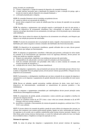 4
perigo, levando em consideração:
a) a forma, a disposição e o tempo de resposta do dispositivo de comando bimanual;
b) o tempo máximo necessário para a paralisação da máquina ou para a remoção do perigo, após o
término do sinal de saída do dispositivo de comando bimanual; e
c) a utilização projetada para a máquina.
12.29. Os comandos bimanuais móveis instalados em pedestais devem:
a) manter-se estáveis em sua posição de trabalho; e
b) possuir altura compatível com o posto de trabalho para ficar ao alcance do operador em sua posição
de trabalho.
12.30. Nas máquinas e equipamentos cuja operação requeira a participação de mais de uma pessoa, o
número de dispositivos de acionamento simultâneos deve corresponder ao número de operadores
expostos aos perigos decorrentes de seu acionamento, de modo que o nível de proteção seja o mesmo para
cada trabalhador.
12.30.1. Deve haver seletor do número de dispositivos de acionamento em utilização, com bloqueio que
impeça a sua seleção por pessoas não autorizadas.
12.30.2. O circuito de acionamento deve ser projetado de modo a impedir o funcionamento dos comandos
habilitados pelo seletor enquanto os demais comandos não habilitados não forem desconectados.
12.30.3. Os dispositivos de acionamento simultâneos, quando utilizados dois ou mais, devem possuir
sinal luminoso que indique seu funcionamento.
12.31. As máquinas ou equipamentos concebidos e fabricados para permitir a utilização de vários modos
de comando ou de funcionamento que apresentem níveis de segurança diferentes, devem possuir um
seletor que atenda aos seguintes requisitos:
a) bloqueio em cada posição, impedindo a sua mudança por pessoas não autorizadas;
b) correspondência de cada posição a um único modo de comando ou de funcionamento;
c) modo de comando selecionado com prioridade sobre todos os outros sistemas de comando, com
exceção da parada de emergência; e
d) a seleção deve ser visível, clara e facilmente identificável.
12.32. As máquinas e equipamentos, cujo acionamento por pessoas não autorizadas possam oferecer risco
à saúde ou integridade física de qualquer pessoa, devem possuir sistema que possibilite o bloqueio de seus
dispositivos de acionamento.
12.33. O acionamento e o desligamento simultâneo por um único comando de um conjunto de máquinas e
equipamentos ou de máquinas e equipamentos de grande dimensão devem ser precedidos de sinal sonoro
de alarme.
12.34. Devem ser adotadas, quando necessárias, medidas adicionais de alerta, como sinal visual e
dispositivos de telecomunicação, considerando as características do processo produtivo e dos
trabalhadores.
12.35. As máquinas e equipamentos comandados por radiofreqüência devem possuir proteção contra
interferências eletromagnéticas acidentais.
12.36. Os componentes de partida, parada, acionamento e outros controles que compõem a interface de
operação das máquinas devem:
a) operar em extrabaixa tensão de até 25V (vinte e cinco volts) em corrente alternada ou de até 60V
(sessenta volts) em corrente contínua; e
b) possibilitar a instalação e funcionamento do sistema de parada de emergência, conforme itens 12.56 a
12.63 e seus subitens.
12.37. O circuito elétrico do comando da partida e parada do motor elétrico de máquinas deve possuir, no
mínimo, dois contatores com contatos positivamente guiados, ligados em série, monitorados por interface
de segurança ou de acordo com os padrões estabelecidos pelas normas técnicas nacionais vigentes e, na
falta destas, pelas normas técnicas internacionais, se assim for indicado pela análise de risco, em função
da severidade de danos e freqüência ou tempo de exposição ao risco.
Sistemas de segurança.
12.38. As zonas de perigo das máquinas e equipamentos devem possuir sistemas de segurança,
 