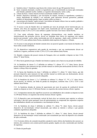 41
c) batedeira classe 3: batedeiras cujas bacias têm volume maior do que 40l (quarenta litros);
d) bacia: recipiente destinado a receber os ingredientes que se transformarão na massa após misturados
pelo batedor, podendo receber, também, as seguintes denominações: tacho e cuba;
e) volume da bacia: volume máximo da bacia usualmente medido em litros;
f) batedor: dispositivo destinado a, por movimento de rotação, misturar os ingredientes e produzir a
massa; dependendo do trabalho a ser realizado, pode apresentar diversas geometrias, podendo
também ser denominado gancho, leque ou paleta, globo ou arame; e
g) zona perigosa do batedor: região na qual o movimento do batedor oferece risco ao usuário, podendo o
risco ser de aprisionamento ou esmagamento.
3.2. O acesso à zona do batedor deve ser impedido por meio de proteção móvel intertravada por, no
mínimo, uma chave de segurança com duplo canal, monitorada por relé de segurança - duplo canal,
conforme os itens 12.38 a 12.55 e seus subitens e quadro I do item A do Anexo I desta Norma.
3.3. Caso sejam utilizadas chaves de segurança eletromecânicas, com atuador mecânico no
intertravamento das proteções móveis, devem ser instaladas duas chaves de segurança com ruptura
positiva por proteção - porta, ambas monitoradas por relé de segurança - duplo canal, conforme os itens
12.38 a 12.55 e seus subitens desta Norma, atendendo ainda requisitos de higiene e vibração.
3.4. O acesso à zona perigosa do batedor somente deve ser possível quando o movimento do batedor e da
bacia tenha cessado totalmente.
3.5. Os dispositivos responsáveis pela parada do movimento e por seu monitoramento devem ser
confiáveis e seguros, conforme os itens 12.38 a 12.55 e seus subitens desta Norma.
3.6. Quando a máquina não possuir sistema de frenagem, deve ser atendido o disposto no item 12.44,
alínea “b” desta Norma.
3.7. Deve haver garantia de que o batedor movimente-se apenas com a bacia na sua posição de trabalho.
3.8. As batedeiras de classes 2 e 3 definidas no subitem 3.1, alíneas “b” e “c”, deste Anexo, devem
possuir dispositivo para manuseio do tipo carrinho manual ou similar para deslocamento da bacia a fim de
reduzir o esforço físico do operador.
3.9. As bacias das batedeiras de classe 1 definidas no subitem 3.1, alínea “a”, deste Anexo, que não
possuam dispositivo para manuseio do tipo carrinho manual ou similar para seu deslocamento, devem
possuir pega, ou alças, ergonomicamente adequadas.
3.10. As batedeiras de classes 1, 2 e 3 definidas no subitem 3.1, alíneas “a”, “b” e “c”, deste Anexo,
devem possuir, no mínimo, um botão de parada de emergência, conforme itens 12.56 a 12.63 e seus
subitens desta Norma.
3.11. As batedeiras dotadas de sistema de aquecimento por meio de queima de combustível devem
atender ao disposto no item 12.108 desta Norma e os requisitos das normas técnicas oficiais vigentes.
3.12. A temperatura máxima das superfícies acessíveis aos trabalhadores deve atender ao disposto no item
12.109 desta Norma e os requisitos das normas técnicas oficiais vigentes.
3.13. O dispositivo para movimentação vertical da bacia deve ser resistente para suportar os esforços
solicitados e não deve gerar quaisquer riscos de aprisionamento ou compressão dos segmentos corporais
dos trabalhadores durante seu acionamento e movimentação da bacia.
3.14. As batedeiras de classe 2 definidas no subitem 3.1, alínea “b’, deste Anexo, devem possuir
dispositivo de movimentação vertical mecanizado, que reduza ao máximo o esforço e que garanta
condições ergonômicas adequadas.
3.15. As batedeiras de classe 3 definidas no subitem 3.1, alínea “c’, deste Anexo, devem possuir
dispositivo de movimentação vertical motorizado com acionamento por meio de dispositivo de comando
de ação continuada.
3.16. O circuito elétrico do comando da partida e parada do motor elétrico das batedeiras deve possuir, no
mínimo, dois contatores com contatos positivamente guiados, ligados em série, monitorados por interface
de segurança.
4. Cilindro de panificação
 