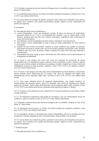 45
5.2.1.4. Quando a máquina não possuir sistema de frenagem, deve ser atendido ao disposto no item 12.44,
alínea “b”, desta Norma.
5.3. As modeladoras devem possuir, no mínimo, um botão de parada de emergência, conforme itens 12.56
a 12.63 e seus subitens desta Norma.
5.4. O circuito elétrico do comando da partida e parada do motor elétrico das modeladoras deve possuir,
no mínimo, dois contatores com contatos positivamente guiados, ligados em série, monitorados por
interface de segurança.
6. Laminadora
6.1. Para aplicação deste Anexo consideram-se:
a) correia transportadora: correia que transporta a porção de massa em processo de conformação,
possuindo sentido de vai e vem a ser comandado pelo operador e que se estende desde a mesa
dianteira, passando pela zona dos rolos rotativos tracionados, responsáveis pela conformação da
massa, até a mesa traseira;
b) mesa dianteira: correia transportadora na qual a massa é colocada no início do processo;
c) mesa traseira: correia transportadora na qual a massa já sofreu conformação nos rolos rotativos
tracionados;
d) conjunto de rolos rotativos tracionados: conjunto de corpos cilíndricos que, quando em operação,
apresentam movimento de rotação sobre seu eixo de simetria, podendo suas posições variar, alterando
a distância entre seus eixos, de forma a mudar a espessura da massa, bem como para impressão e
corte da massa;
e) zona perigosa dos rolos: região na qual o movimento dos rolos oferece risco de aprisionamento ou
esmagamento ao trabalhador.
6.2. O acesso à zona perigosa dos rolos, bem como aos elementos de transmissão da correia
transportadora deve ser impedido por todos os lados por meio de proteções, exceto a entrada e saída da
massa, em que se devem respeitar as distâncias de segurança, de modo a impedir que as mãos e dedos dos
trabalhadores alcancem as zonas de perigo, conforme os itens 12.38 a 12.55 e seus subitens e quadro I
item A do Anexo I desta Norma.
6.2.1. O acesso à zona perigosa dos rolos pela correia transportadora nas mesas dianteira e traseira deve
possuir proteção móvel intertravada por, no mínimo, uma chave de segurança com duplo canal,
monitorada por relé de segurança, duplo canal, conforme os itens 12.38 a 12.55 e seus subitens desta
Norma.
6.2.1.1. Caso sejam utilizadas chaves de segurança eletromecânicas, com atuador mecânico, no
intertravamento das proteções móveis, devem ser instaladas duas chaves de segurança com ruptura
positiva por proteção - porta, ambas monitoradas por relé de segurança, duplo canal, conforme os itens
12.38 a 12.55 e seus subitens desta Norma, atendendo ainda requisitos de higiene e vibração.
6.2.1.2. O acesso à zona perigosa dos rolos somente deve ser possível quando seus movimentos tenham
cessado totalmente.
6.2.1.3. Os dispositivos responsáveis pela parada do movimento e por seu monitoramento devem ser
confiáveis e seguros, conforme os itens 12.38 a 12.55 e seus subitens desta Norma.
6.2.1.4 Quando a máquina não possuir sistema de frenagem, deve ser atendido o disposto no item 12.44,
alínea “b”, desta Norma.
6.3. As laminadoras devem possuir, no mínimo, um botão de parada de emergência, conforme o item
itens 12.56 a 12.63 e seus subitens desta Norma.
6.4. As laminadoras, inclusive o movimento das correias transportadoras, devem ser acionadas por meio
de dispositivo manual, atendendo ao item 12.24 desta Norma, sendo proibido o uso de pedais.
6.5. O circuito elétrico do comando da partida e parada do motor elétrico das laminadoras deve possuir,
no mínimo, dois contatores com contatos positivamente guiados, ligados em série, monitorados por
interface de segurança.
7. Fatiadora de pães
7.1. Para aplicação deste Anexo consideram-se:
 
