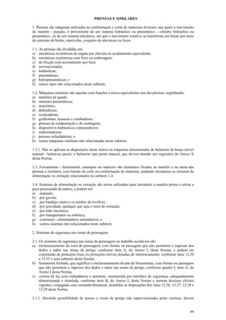 49
PRENSAS E SIMILARES
1. Prensas são máquinas utilizadas na conformação e corte de materiais diversos, nas quais o movimento
do martelo - punção, é proveniente de um sistema hidráulico ou pneumático - cilindro hidráulico ou
pneumático, ou de um sistema mecânico, em que o movimento rotativo se transforma em linear por meio
de sistemas de bielas, manivelas, conjunto de alavancas ou fusos.
1.1. As prensas são divididas em:
a) mecânicas excêntricas de engate por chaveta ou acoplamento equivalente;
b) mecânicas excêntricas com freio ou embreagem;
c) de fricção com acionamento por fuso;
d) servoacionadas;
e) hidráulicas;
f) pneumáticas;
g) hidropneumáticas; e
h) outros tipos não relacionados neste subitem.
1.2. Máquinas similares são aquelas com funções e riscos equivalentes aos das prensas, englobando:
a) martelos de queda;
b) martelos pneumáticos;
c) marteletes;
d) dobradeiras;
e) recalcadoras;
f) guilhotinas, tesouras e cisalhadoras;
g) prensas de compactação e de moldagem;
h) dispositivos hidráulicos e pneumáticos;
i) endireitadeiras;
j) prensas enfardadeiras; e
k) outras máquinas similares não relacionadas neste subitem.
1.2.1. Não se aplicam as disposições deste Anexo às máquinas denominadas de balancim de braço móvel
manual - balancim jacaré, e balancim tipo ponte manual, que devem atender aos requisitos do Anexo X
desta Norma.
1.3. Ferramentas - ferramental, estampos ou matrizes são elementos fixados no martelo e na mesa das
prensas e similares, com função de corte ou conformação de materiais, podendo incorporar os sistemas de
alimentação ou extração relacionados no subitem 1.4.
1.4. Sistemas de alimentação ou extração são meios utilizados para introduzir a matéria prima e retirar a
peça processada da matriz, e podem ser:
a) manuais;
b) por gaveta;
c) por bandeja rotativa ou tambor de revólver;
d) por gravidade, qualquer que seja o meio de extração;
e) por mão mecânica;
f) por transportador ou robótica;
g) contínuos - alimentadores automáticos; e
h) outros sistemas não relacionados neste subitem.
2. Sistemas de segurança nas zonas de prensagem.
2.1. Os sistemas de segurança nas zonas de prensagem ou trabalho aceitáveis são:
a) enclausuramento da zona de prensagem, com frestas ou passagens que não permitem o ingresso dos
dedos e mãos nas zonas de perigo, conforme item A, do Anexo I, desta Norma, e podem ser
constituído de proteções fixas ou proteções móveis dotadas de intertravamento, conforme itens 12.38
a 12.55 e seus subitens desta Norma;
b) ferramenta fechada, que significa o enclausuramento do par de ferramentas, com frestas ou passagens
que não permitem o ingresso dos dedos e mãos nas zonas de perigo, conforme quadro I, item A, do
Anexo I desta Norma;
c) cortina de luz com redundância e autoteste, monitorada por interface de segurança, adequadamente
dimensionada e instalada, conforme item B, do Anexo I, desta Norma e normas técnicas oficiais
vigentes, conjugada com comando bimanual, atendidas as disposições dos itens 12.26, 12.27, 12.28 e
12.29 desta Norma.
2.1.1. Havendo possibilidade de acesso a zonas de perigo não supervisionadas pelas cortinas, devem
 