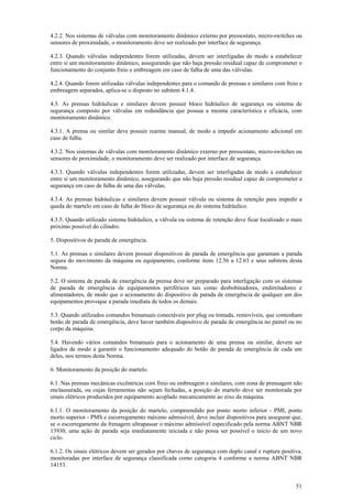 51
4.2.2. Nos sistemas de válvulas com monitoramento dinâmico externo por pressostato, micro-switches ou
sensores de proximidade, o monitoramento deve ser realizado por interface de segurança.
4.2.3. Quando válvulas independentes forem utilizadas, devem ser interligadas de modo a estabelecer
entre si um monitoramento dinâmico, assegurando que não haja pressão residual capaz de comprometer o
funcionamento do conjunto freio e embreagem em caso de falha de uma das válvulas.
4.2.4. Quando forem utilizadas válvulas independentes para o comando de prensas e similares com freio e
embreagem separados, aplica-se o disposto no subitem 4.1.4.
4.3. As prensas hidráulicas e similares devem possuir bloco hidráulico de segurança ou sistema de
segurança composto por válvulas em redundância que possua a mesma característica e eficácia, com
monitoramento dinâmico.
4.3.1. A prensa ou similar deve possuir rearme manual, de modo a impedir acionamento adicional em
caso de falha.
4.3.2. Nos sistemas de válvulas com monitoramento dinâmico externo por pressostato, micro-switches ou
sensores de proximidade, o monitoramento deve ser realizado por interface de segurança.
4.3.3. Quando válvulas independentes forem utilizadas, devem ser interligadas de modo a estabelecer
entre si um monitoramento dinâmico, assegurando que não haja pressão residual capaz de comprometer a
segurança em caso de falha de uma das válvulas.
4.3.4. As prensas hidráulicas e similares devem possuir válvula ou sistema de retenção para impedir a
queda do martelo em caso de falha do bloco de segurança ou do sistema hidráulico.
4.3.5. Quando utilizado sistema hidráulico, a válvula ou sistema de retenção deve ficar localizado o mais
próximo possível do cilindro.
5. Dispositivos de parada de emergência.
5.1. As prensas e similares devem possuir dispositivos de parada de emergência que garantam a parada
segura do movimento da máquina ou equipamento, conforme itens 12.56 a 12.63 e seus subitens desta
Norma.
5.2. O sistema de parada de emergência da prensa deve ser preparado para interligação com os sistemas
de parada de emergência de equipamentos periféricos tais como desbobinadores, endireitadores e
alimentadores, de modo que o acionamento do dispositivo de parada de emergência de qualquer um dos
equipamentos provoque a parada imediata de todos os demais.
5.3. Quando utilizados comandos bimanuais conectáveis por plug ou tomada, removíveis, que contenham
botão de parada de emergência, deve haver também dispositivo de parada de emergência no painel ou no
corpo da máquina.
5.4. Havendo vários comandos bimanuais para o acionamento de uma prensa ou similar, devem ser
ligados de modo a garantir o funcionamento adequado do botão de parada de emergência de cada um
deles, nos termos desta Norma.
6. Monitoramento da posição do martelo.
6.1. Nas prensas mecânicas excêntricas com freio ou embreagem e similares, com zona de prensagem não
enclausurada, ou cujas ferramentas não sejam fechadas, a posição do martelo deve ser monitorada por
sinais elétricos produzidos por equipamento acoplado mecanicamente ao eixo da máquina.
6.1.1. O monitoramento da posição do martelo, compreendido por ponto morto inferior - PMI, ponto
morto superior - PMS e escorregamento máximo admissível, deve incluir dispositivos para assegurar que,
se o escorregamento da frenagem ultrapassar o máximo admissível especificado pela norma ABNT NBR
13930, uma ação de parada seja imediatamente iniciada e não possa ser possível o início de um novo
ciclo.
6.1.2. Os sinais elétricos devem ser gerados por chaves de segurança com duplo canal e ruptura positiva,
monitoradas por interface de segurança classificada como categoria 4 conforme a norma ABNT NBR
14153.
 