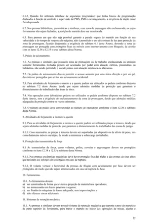 52
6.1.3. Quando for utilizada interface de segurança programável que tenha blocos de programação
dedicados à função de controle e supervisão do PMS, PMI e escorregamento, a exigência de duplo canal
fica dispensada.
6.2. Nas prensas hidráulicas, pneumáticas e similares, com zona de prensagem não enclausurada, ou cujas
ferramentas não sejam fechadas, a posição do martelo deve ser monitorada.
6.3. Para prensas em que não seja possível garantir a parada segura do martelo em função de sua
velocidade e do tempo de resposta da máquina, não é permitido o uso de cortinas de luz para proteção da
zona de prensagem, ficando dispensada a exigência do subitem 6.1 deste Anexo, devendo a zona de
prensagem ser protegida com proteções fixas ou móveis com intertravamento com bloqueio, de acordo
com os itens 12.38 a 12.55 e seus subitens desta Norma.
7. Pedais de acionamento.
7.1. As prensas e similares que possuem zona de prensagem ou de trabalho enclausurada ou utilizam
somente ferramentas fechadas podem ser acionadas por pedal com atuação elétrica, pneumática ou
hidráulica, não sendo permitido o uso de pedais com atuação mecânica ou alavancas.
7.2. Os pedais de acionamento devem permitir o acesso somente por uma única direção e por um pé,
devendo ser protegidos para evitar seu acionamento acidental.
7.3. Para atividades de forjamento a morno e a quente podem ser utilizados os pedais conforme disposto
no subitem 7.2 deste Anexo, desde que sejam adotadas medidas de proteção que garantam o
distanciamento do trabalhador das áreas de risco.
7.4. Nas operações com dobradeiras podem ser utilizados os pedais conforme disposto no subitem 7.2
deste Anexo, sem a exigência de enclausuramento da zona de prensagem, desde que adotadas medidas
adequadas de proteção contra os riscos existentes.
7.5. O número de pedais deve corresponder ao número de operadores conforme o item 12.30 e subitens
desta Norma.
8. Atividades de forjamento a morno e a quente
8.1. Para as atividades de forjamento a morno e a quente podem ser utilizadas pinças e tenazes, desde que
sejam adotadas medidas de proteção que garantam o distanciamento do trabalhador das zonas de perigo.
8.1.1. Caso necessário, as pinças e tenazes devem ser suportadas por dispositivos de alívio de peso, tais
como balancins móveis ou tripés, de modo a minimizar a sobrecarga do trabalho.
9. Proteção das transmissões de força
9.1 As transmissões de força, como volantes, polias, correias e engrenagens devem ser protegidas
conforme os itens 12.38 a 12.55 e subitens desta Norma.
9.1.1. Nas prensas excêntricas mecânicas deve haver proteção fixa das bielas e das pontas de seus eixos
que resistam aos esforços de solicitação em caso de ruptura.
9.1.2. O volante vertical e horizontal da prensas de fricção com acionamento por fuso devem ser
protegidos, de modo que não sejam arremessados em caso de ruptura do fuso.
10. Ferramentas.
10.1. As ferramentas devem:
a) ser construídas de forma que evitem a projeção de material nos operadores;
b) ser armazenadas em locais próprios e seguros;
c) ser fixadas às máquinas de forma adequada, sem improvisações; e
d) não oferecer riscos adicionais.
11. Sistemas de retenção mecânica.
11.1. As prensas e similares devem possuir sistema de retenção mecânica que suporte o peso do martelo e
da parte superior da ferramenta, para travar o martelo no início das operações de trocas, ajustes e
 