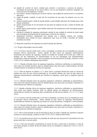 55
m) unidade de controle do motor: unidade para controlar o movimento, o processo de parada e
interrupção de movimento de um motor elétrico, com ou sem dispositivo eletrônico integrado, tais
como conversor de freqüência e contator;
n) eixo elétrico: sistema composto por um motor elétrico, uma unidade de controle motor e os contatores
adicionais;
o) estado de parada: condição no qual não há movimento de uma parte da máquina com um eixo
elétrico;
p) estado de parada segura: estado de parada durante o qual medidas adicionais são tomadas para evitar
disparo inesperado;
q) parada: desaceleração de um movimento de uma parte da máquina até que o estado de parada seja
alcançado;
r) parada segura: parada durante a qual medidas adicionais são tomadas para evitar interrupção perigosa
de movimento;
s) entrada de comando de segurança monitorada: entrada de uma unidade de controle do motor usada
para interrupção do fornecimento de energia para o motor do eixo elétrico;
t) equipamento periférico: equipamento que interage com a máquina injetora, por exemplo,
manipulador para retirada de peças, equipamento para troca de molde e presilhas de fixação
automática do molde.
1.2. Requisitos específicos de segurança nas zonas de perigo das injetoras.
1.2.1. Perigos relacionados à área do molde.
1.2.1.1. O acesso à área do molde onde o ciclo é comandado, ou frontal, deve ser impedido por meio de
proteções móveis intertravadas - portas, dotadas de duas chaves de segurança eletromecânicas
monitoradas por interface de segurança, atuando na unidade de comando de tal forma que a falha em
qualquer um dos dispositivos de intertravamento ou em sua interligação seja automaticamente
reconhecida e ainda seja impedido o início de qualquer movimento posterior de perigo, conforme os itens
12.38 a 12.55 e subitens subsequentes desta Norma.
1.2.1.1.1. Quando utilizadas chaves de segurança magnéticas, eletrônicas codificadas ou optoeletrônicas,
entre outras sem atuação mecânica, pode ser adotada apenas uma chave para o intertravamento, devendo
o monitoramento ser mantido por interface de segurança.
1.2.1.2. Além do disposto no subitem 1.2.1.1 deste Anexo, a proteção frontal deve atuar no circuito de
potência por meio de uma válvula monitorada ou, de maneira indireta, por meio de duas chaves de
segurança eletromecânicas monitoradas por interface de segurança, exceto para as máquinas injetoras
elétricas.
1.2.1.2.1. Quando utilizadas chaves de segurança magnéticas, eletrônicas codificadas ou optoeletrônicas,
entre outras sem atuação mecânica, pode ser adotada apenas uma chave para essa função, mantendo-se o
monitoramento por interface de segurança.
1.2.1.3. Quando utilizadas chaves de segurança magnéticas, eletrônicas codificadas ou optoeletrônicas,
entre outras sem atuação mecânica, pode ser adotado apenas um dispositivo de intertravamento,
monitorado por interface de segurança, para o atendimento de cada um dos subitens 1.2.1.1 e 1.2.1.2 deste
Anexo.
1.2.1.4. O acesso à área do molde onde o ciclo não é comandado, ou traseira, deve ser impedido por meio
de proteções móveis intertravadas - portas, dotadas de duas chaves de segurança eletromecânicas
monitoradas por interface de segurança, que atuem no circuito de potência, e desliguem o motor principal.
1.2.1.4.1. Quando utilizadas chaves de segurança magnéticas, eletrônicas codificadas ou optoeletrônicas,
entre outras sem atuação mecânica, pode ser adotada apenas uma chave para essa função, mantendo-se o
monitoramento por interface de segurança.
1.2.5.1. Deve existir proteção na área de descarga de peças, de modo a impedir que segmentos corporais
alcancem as zonas de perigo, conforme os itens 12.38 a 12.55 e subitens desta Norma.
1.2.1.6. As proteções móveis devem ser projetadas de modo que não seja possível a permanência de uma
pessoa entre elas e a área do molde.
1.2.1.6.1. Caso seja necessária a permanência ou acesso de todo o corpo entre as proteções e a área de
movimento perigoso ou dentro da área do molde, devem ser atendidos os subitens de 1.2.6.2 a 1.2.6.3.5
deste Anexo
 