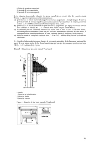 61
6: botão de parada de emergência
S1: posição de giro para direita
S2: posição de giro para esquerda
2. As máquinas denominadas balancim tipo ponte manual devem possuir, além dos requisitos desta
Norma, os seguintes requisitos específicos de segurança:
a) proteção fixa ou móvel intertravada na parte superior do equipamento - proteção do guia do carro e
proteção frontal, de forma a impedir o acesso entre o carro móvel e a estrutura da máquina, conforme
os itens 12.38 a 12.55 e subitens desta Norma e Figura 2 deste Anexo;
b) proteção fixa ou móvel intertravada na parte traseira do equipamento que impeça o acesso a zona de
risco conforme os itens 12.38 a 12.55 e subitens desta Norma e Figura 2 deste Anexo;
c) acionamento por dois comandos bimanuais de acordo com os itens 12.26 e 12.28 desta Norma,
instalados junto ao carro móvel, sendo um para realizar o deslocamento horizontal do carro móvel, e
outro para realizar o movimento vertical de corte, conforme detalhe A, da Figura 2 deste Anexo; e
d) botão de parada de emergência conforme itens 12.56 a 12.63 e subitens desta Norma, localizado no
carro móvel.
2.1. Quando o balancim do tipo ponte dispuser de movimento automático do deslocamento horizontal do
carro, deve-se adotar cortina de luz frontal monitorada por interface de segurança, conforme os itens
12.38 a 12.55 e subitens desta Norma.
Figura 3 – Balancim do tipo ponte manual. Vista lateral
Legenda:
1: proteção do guia do carro
2: proteção frontal
3: proteção traseira
Figura 4 - Balancim do tipo ponte manual - Vista frontal
 