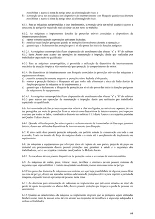 64
possibilitar o acesso à zona de perigo antes da eliminação do risco; e
b) a proteção deve ser associada a um dispositivo de intertravamento com bloqueio quando sua abertura
possibilitar o acesso à zona de perigo antes da eliminação do risco.
6.5.1. Para as máquinas autopropelidas e seus implementos, a proteção deve ser móvel quando o acesso a
uma zona de perigo for requerido mais de uma vez por turno de trabalho.
6.5.2. As máquinas e implementos dotados de proteções móveis associadas a dispositivos de
intertravamento devem:
a) operar somente quando as proteções estiverem fechadas;
b) paralisar suas funções perigosas quando as proteções forem abertas durante a operação; e
c) garantir que o fechamento das proteções por si só não possa dar inicio às funções perigosas
6.5.2.1. As máquinas autopropelidas ficam dispensadas do atendimento das alíneas “a” e “b” do subitem
6.5.2 deste Anexo para acesso em operações de manutenção e inspeção, desde que realizadas por
trabalhador capacitado ou qualificado.
6.5.3 Para as máquinas autopropelidas, é permitida a utilização de dispositivo de intertravamento
mecânico de atuação simples e não monitorado para proteção do compartimento do motor.
6.5.4. Os dispositivos de intertravamento com bloqueio associados às proteções móveis das máquinas e
equipamentos devem:
a) permitir a operação somente enquanto a proteção estiver fechada e bloqueada;
b) manter a proteção fechada e bloqueada até que tenha sido eliminado o risco de lesão devido às
funções perigosas da máquina ou do equipamento; e
c) garantir que o fechamento e bloqueio da proteção por si só não possa dar inicio às funções perigosas
da máquina ou do equipamento.
6.5.4.1. As máquinas autopropelidas ficam dispensadas do atendimento das alíneas “a” e “b” do subitem
6.5.3 para acesso em operações de manutenção e inspeção, desde que realizadas por trabalhador
capacitado ou qualificado.
6.6. As transmissões de força e os componentes móveis a elas interligados, acessíveis ou expostos, devem
ser protegidos por meio de proteções fixas ou móveis com dispositivos de intertravamento, que impeçam
o acesso por todos os lados, ressalvado o disposto no subitem 6.1.1 deste Anexo e as exceções previstas
no Quadro II deste Anexo.
6.6.1. Quando utilizadas proteções móveis para o enclausuramento de transmissões de força que possuam
inércia, devem ser utilizados dispositivos de intertravamento com bloqueio.
6.7. O eixo cardã deve possuir proteção adequada, em perfeito estado de conservação em toda a sua
extensão, fixada na tomada de força da máquina desde a cruzeta até o acoplamento do implemento ou
equipamento.
6.8. As máquinas e equipamentos que ofereçam risco de ruptura de suas partes, projeção de peças ou
material em processamento devem possuir proteções que garantam a saúde e a segurança dos
trabalhadores, salvo as exceções constantes dos Quadros I e II deste Anexo.
6.8.1. As roçadoras devem possuir dispositivos de proteção contra o arremesso de materiais sólidos.
6.9. As máquinas de cortar, picar, triturar, moer, desfibrar e similares devem possuir sistemas de
segurança que impossibilitem o contato do operador ou demais pessoas com suas zonas de perigo.
6.10 Nas proteções distantes de máquinas estacionárias, em que haja possibilidade de alguma pessoa ficar
na zona de perigo, devem ser adotadas medidas adicionais de proteção coletiva para impedir a partida da
máquina, enquanto houver a presença de pessoas nesta zona.
6.11. As aberturas para alimentação de máquinas ou implementos que estiverem situadas ao nível do
ponto de apoio do operador ou abaixo dele, devem possuir proteção que impeça a queda de pessoas em
seu interior.
6.12. Quando as características da máquina ou implemento exigirem que as proteções sejam utilizadas
também como meio de acesso, estas devem atender aos requisitos de resistência e segurança adequados a
ambas as finalidades.
 