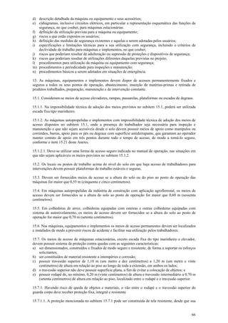 66
d) descrição detalhada da máquina ou equipamento e seus acessórios;
e) e)diagramas, inclusive circuitos elétricos, em particular a representação esquemática das funções de
segurança, no que couber, para máquinas estacionárias.
f) definição da utilização prevista para a máquina ou equipamento;
g) riscos a que estão expostos os usuários;
h) definição das medidas de segurança existentes e aquelas a serem adotadas pelos usuários;
i) especificações e limitações técnicas para a sua utilização com segurança, incluindo o critérios de
declividade de trabalho para máquinas e implementos, no que couber;
j) riscos que poderiam resultar de adulteração ou supressão de proteções e dispositivos de segurança;
k) riscos que poderiam resultar de utilizações diferentes daquelas previstas no projeto;
l) procedimentos para utilização da máquina ou equipamento com segurança;
m) procedimentos e periodicidade para inspeções e manutenção;
n) procedimentos básicos a serem adotados em situações de emergência.
15. As máquinas, equipamentos e implementos devem dispor de acessos permanentemente fixados e
seguros a todos os seus pontos de operação, abastecimento, inserção de matérias-primas e retirada de
produtos trabalhados, preparação, manutenção e de intervenção constante.
15.1. Consideram-se meios de acesso elevadores, rampas, passarelas, plataformas ou escadas de degraus.
15.1.1. Na impossibilidade técnica de adoção dos meios previstos no subitem 15.1, poderá ser utilizada
escada fixa tipo marinheiro.
15.1.2. As máquinas autopropelidas e implementos com impossibilidade técnica de adoção dos meios de
acesso dispostos no subitem 15.1, onde a presença do trabalhador seja necessária para inspeção e
manutenção e que não sejam acessíveis desde o solo devem possuir meios de apoio como manípulos ou
corrimãos, barras, apoio para os pés ou degraus com superfície antiderrapante, que garantam ao operador
manter contato de apoio em três pontos durante todo o tempo de acesso, de modo a torná-lo seguro,
conforme o item 15.21 deste Anexo.
15.1.2.1. Deve-se utilizar uma forma de acesso seguro indicada no manual de operação, nas situações em
que não sejam aplicáveis os meios previstos no subitem 15.1.2.
15.2. Os locais ou postos de trabalho acima do nível do solo em que haja acesso de trabalhadores para
intervenções devem possuir plataformas de trabalho estáveis e seguras.
15.3. Devem ser fornecidos meios de acesso se a altura do solo ou do piso ao posto de operação das
máquinas for maior que 0,55 m (cinquenta e cinco centímetros).
15.4. Em máquinas autopropelidas da indústria de construção com aplicação agroflorestal, os meios de
acesso devem ser fornecidos se a altura do solo ao posto de operação for maior que 0,60 m (sessenta
centímetros).
15.5. Em colhedoras de arroz, colhedoras equipadas com esteiras e outras colhedoras equipadas com
sistema de autonivelamento, os meios de acesso devem ser fornecidos se a altura do solo ao posto de
operação for maior que 0,70 m (setenta centímetros).
15.6. Nas máquinas, equipamentos e implementos os meios de acesso permanentes devem ser localizados
e instalados de modo a prevenir riscos de acidente e facilitar sua utilização pelos trabalhadores.
15.7. Os meios de acesso de máquinas estacionárias, exceto escada fixa do tipo marinheiro e elevador,
devem possuir sistema de proteção contra quedas com as seguintes características:
a) ser dimensionados, construídos e fixados de modo seguro e resistente, de forma a suportar os esforços
solicitantes;
b) ser constituídos de material resistente a intempéries e corrosão;
c) possuir travessão superior de 1,10 m (um metro e dez centímetros) a 1,20 m (um metro e vinte
centímetros) de altura em relação ao piso ao longo de toda a extensão, em ambos os lados;
d) o travessão superior não deve possuir superfície plana, a fim de evitar a colocação de objetos; e
e) possuir rodapé de, no mínimo, 0,20 m (vinte centímetros) de altura e travessão intermediário a 0,70 m
(setenta centímetros) de altura em relação ao piso, localizado entre o rodapé e o travessão superior.
15.7.1. Havendo risco de queda de objetos e materiais, o vão entre o rodapé e o travessão superior do
guarda corpo deve receber proteção fixa, integral e resistente
15.7.1.1. A proteção mencionada no subitem 15.7.1 pode ser constituída de tela resistente, desde que sua
 