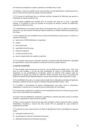 78
em situações de emergência ou quando a operação ou atividade assim o exigir.
3.10 Quando o acesso da caçamba for por meio de portão, este não pode permitir a abertura para fora e
deve ter sistema de travamento que impeça a abertura acidental.
3.11 O sistema de estabilização deve ser utilizado conforme orientações do fabricante para garantir a
estabilidade do conjunto guindaste/cesto.
3.12 O conjunto guindaste/cesto acoplado deve ser ensaiado com carga de 1,5 vezes a capacidade
nominal, a ser aplicada no centro da caçamba na sua posição de máximo momento de tombamento,
registrado em relatório de ensaio.
3.13 Estabilizadores com extensão lateral devem ser projetados para evitar sua abertura involuntária e
devem ter o seu curso máximo limitado por batentes mecânicos ou cilindros hidráulicos projetados para
esta função.
3.14 As caçambas dos cestos acoplados devem ter placa de identificação na qual constem, no mínimo, as
seguintes informações:
a) razão social e CNPJ do fabricante ou importador;
b) modelo;
c) data de fabricação;
d) capacidade nominal de carga;
e) número de ocupantes;
f) eventuais restrições de uso;
g) grau de isolação elétrica da caçamba, se aplicável.
3.15 As caçambas devem possuir sinalização, atendidos os requisitos desta NR, destacando a capacidade
de carga nominal, o número de ocupantes e a tensão máxima de uso, quando aplicável.
4. CESTOS SUSPENSOS
4.1 Nas atividades onde tecnicamente for inviável o uso de Plataforma de trabalho aéreo - PTA, cesta
aérea ou cesto acoplado, e em que não haja possibilidade de contato ou proximidade com redes
energizadas ou com possibilidade de energização, poderá ser utilizado cesto suspenso içado por
equipamento de guindar que atenda aos requisitos mínimos previstos neste anexo, sem prejuízo do
disposto nas demais Normas Regulamentadoras e normas técnicas oficiais vigentes pertinentes a tarefa.
4.2 A inviabilidade técnica deve ser comprovada por laudo técnico elaborado por profissional legalmente
habilitado e mediante emissão de respectiva Anotação de Responsabilidade Técnica - ART.
4.3 É proibida a movimentação de pessoas simultaneamente com carga, exceto as ferramentas,
equipamentos e materiais para a execução da tarefa acondicionados de forma segura.
4.4 As ferramentas, equipamentos e materiais a serem transportados não devem ter dimensões que possam
trazer riscos ou desconforto aos trabalhadores.
4.5 O peso total dos trabalhadores, ferramentas, equipamentos e materiais não pode exceder, em nenhum
momento, a capacidade de carga nominal da caçamba.
4.6 Para os cestos suspensos o peso total da carga içada, incluindo o moitão, conjunto de cabos, caçamba,
trabalhadores, ferramentas e material não deve exceder 50% da capacidade de carga nominal do
equipamento de guindar.
4.7 A utilização de cesto suspenso deverá ser objeto de planejamento formal, contemplando as seguintes
etapas:
a) realização de análise de risco;
b) especificação dos materiais e ferramentas necessárias;
c) elaboração de plano de movimentação de pessoas;
 