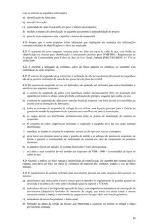 80
com no mínimo as seguintes informações:
a) identificação do fabricante;
b) data de fabricação;
c) capacidade de carga da caçamba em peso e número de ocupantes;
d) modelo e número de identificação de caçamba que permita a rastreabilidade do projeto;
e) peso do cesto suspenso vazio (caçamba e sistema de suspensão).
4.20 Sempre que o cesto suspenso sofrer alterações que impliquem em mudança das informações
constantes da placa de identificação esta deve ser atualizada.
4.21 O içamento do cesto suspenso somente pode ser feito por meio de cabo de aço, com fitilho de
identificação ou sistema para identificação e rastreamento previsto pelo INMETRO - Regulamento de
Avaliação da Conformidade para Cabos de Aço de Uso Geral, Portaria INMETRO/MDIC n.º 176 de
16/06/2009.
4.22 É proibida a utilização de correntes, cabos de fibras naturais ou sintéticos no içamento e/ou
sustentação do cesto suspenso.
4.23 O sistema de suspensão deve minimizar a inclinação devido ao movimento de pessoal na caçamba e
não deve permitir inclinação de mais de dez graus fora do plano horizontal.
4.24 Os sistemas de suspensão devem ser dedicados, não podendo ser utilizados para outras finalidades. e
satisfazer aos seguintes requisitos:
a) o sistema de suspensão de cabos com superlaços unidos mecanicamente deve ser projetado com
sapatilha em todos os olhais, sendo proibida a utilização de grampos, soquetes tipo cunha, ou nós;
b) o sistema de suspensão de cabos com conexões finais de soquetes com furos devem ser concebidos de
acordo com as instruções do fabricante;
c) todos os sistemas de suspensão de eslinga devem utilizar uma ligação principal para a fixação ao
gancho do moitão do equipamento de içamento ou à manilha com porca e contra-pino;
d) as cargas devem ser distribuídas uniformemente entre os pontos de sustentação do sistema de
suspensão;
e) O conjunto de cabos (superlaços) destinado a suspender a caçamba deve ter sua carga nominal
identificada;
f) manilhas, se usadas no sistema de suspensão, devem ser do tipo com porca e contrapino;
g) deve haver um elemento reserva entre o gancho do moitão e as eslingas do sistema de suspensão, de
forma a garantir a continuidade de sustentação do sistema em caso de rompimento do primeiro
elemento;
h) os ganchos devem ser dotados de sistema distorcedor e trava de segurança;
i) os cabos e suas conexões devem atender aos requisitos da NBR 11900 - Extremidades de laços de
cabos de aço.
4.25 Quando a análise de risco indicar a necessidade de estabilização da caçamba por sistema auxiliar
externo, esta deve ser feita por meio de elementos de material não condutor, vedado o uso de fibras
naturais.
4.26 O equipamento de guindar utilizado para movimentar pessoas no cesto suspenso deve possuir, no
mínimo:
a) anemômetro que emita alerta visual e sonoro para o operador do equipamento de guindar quando for
detectada a incidência de vento com velocidade igual ou superior a 35 km/h;
b) indicadores do raio e do ângulo de operação da lança, com dispositivos automáticos de interrupção de
movimentos (dispositivo limitador de momento de carga), que emita um alerta visual e sonoro
automaticamente e impeça o movimento de cargas acima da capacidade máxima do guindaste;
c) indicadores de níveis longitudinal e transversal;
d) limitador de altura de subida do moitão que interrompa a ascensão do mesmo ao atingir a altura
previamente ajustada;
 