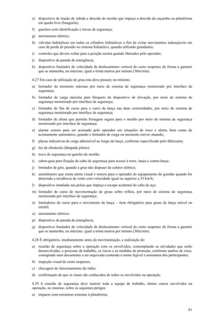 81
e) dispositivo de tração de subida e descida do moitão que impeça a descida da caçamba ou plataforma
em queda livre (banguela);
f) ganchos com identificação e travas de segurança;
g) aterramento elétrico;
h) válvulas hidráulicas em todos os cilindros hidráulicos a fim de evitar movimentos indesejáveis em
caso de perda de pressão no sistema hidráulico, quando utilizado guindastes;
i) controles que devem voltar para a posição neutra quando liberados pelo operador;
j) dispositivo de parada de emergência;
k) dispositivo limitador de velocidade de deslocamento vertical do cesto suspenso de forma a garantir
que se mantenha, no máximo, igual a trinta metros por minuto (30m/min).
4.27 Em caso de utilização de grua esta deve possuir, no mínimo:
a) limitador de momento máximo por meio de sistema de segurança monitorado por interface de
segurança;
b) limitador de carga máxima para bloqueio do dispositivo de elevação, por meio de sistema de
segurança monitorado por interface de segurança;
c) limitador de fim de curso para o carro da lança nas duas extremidades, por meio de sistema de
segurança monitorado por interface de segurança;
d) limitador de altura que permita frenagem segura para o moitão por meio de sistema de segurança
monitorado por interface de segurança;
e) alarme sonoro para ser acionado pelo operador em situações de risco e alerta, bem como de
acionamento automático, quando o limitador de carga ou momento estiver atuando;
f) placas indicativas de carga admissível ao longo da lança, conforme especificado pelo fabricante;
g) luz de obstáculo (lâmpada piloto);
h) trava de segurança no gancho do moitão;
i) cabos-guia para fixação do cabo de segurança para acesso à torre, lança e contra-lança;
j) limitador de giro, quando a grua não dispuser de coletor elétrico;
k) anemômetro que emita alerta visual e sonoro para o operador do equipamento de guindar quando for
detectada a incidência de vento com velocidade igual ou superior a 35 km/h;
l) dispositivo instalado nas polias que impeça o escape acidental do cabo de aço;
m) limitador de curso de movimentação de gruas sobre trilhos, por meio de sistema de segurança
monitorado por interface de segurança;
n) limitadores de curso para o movimento da lança – item obrigatório para gruas de lança móvel ou
retrátil.
o) aterramento elétrico;
p) dispositivo de parada de emergência.
q) dispositivo limitador de velocidade de deslocamento vertical do cesto suspenso de forma a garantir
que se mantenha, no máximo, igual a trinta metros por minuto (30m/min).
4.28 É obrigatório, imediatamente antes da movimentação, a realização de:
a) reunião de segurança sobre a operação com os envolvidos, contemplando as atividades que serão
desenvolvidas, o processo de trabalho, os riscos e as medidas de proteção, conforme analise de risco,
consignado num documento a ser arquivado contendo o nome legível e assinatura dos participantes;
b) inspeção visual do cesto suspenso;
c) checagem do funcionamento do rádio;
d) confirmação de que os sinais são conhecidos de todos os envolvidos na operação.
4.29 A reunião de segurança deve instruir toda a equipe de trabalho, dentre outros envolvidos na
operação, no mínimo, sobre os seguintes perigos:
a) impacto com estruturas externas à plataforma;
 