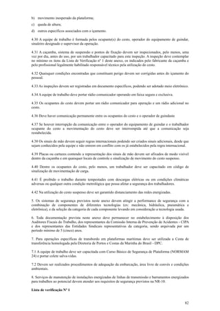 82
b) movimento inesperado da plataforma;
c) queda de altura;
d) outros específicos associados com o içamento.
4.30 A equipe de trabalho é formada pelos ocupante(s) do cesto, operador do equipamento de guindar,
sinaleiro designado e supervisor da operação.
4.31 A caçamba, sistema de suspensão e pontos de fixação devem ser inspecionados, pelo menos, uma
vez por dia, antes do uso, por um trabalhador capacitado para esta inspeção. A inspeção deve contemplar
no mínimo os itens da Lista de Verificação nº 1 deste anexo, os indicados pelo fabricante da caçamba e
pelo profissional legalmente habilitado responsável técnico pela utilização do cesto.
4.32 Quaisquer condições encontradas que constituam perigo devem ser corrigidas antes do içamento do
pessoal.
4.33 As inspeções devem ser registradas em documento específicos, podendo ser adotado meio eletrônico.
4.34 A equipe de trabalho deve portar rádio comunicador operando em faixa segura e exclusiva.
4.35 Os ocupantes do cesto devem portar um rádio comunicador para operação e um rádio adicional no
cesto.
4.36 Deve haver comunicação permanente entre os ocupantes do cesto e o operador de guindaste
4.37 Se houver interrupção da comunicação entre o operador do equipamento de guindar e o trabalhador
ocupante do cesto a movimentação do cesto deve ser interrompida até que a comunicação seja
restabelecida.
4.38 Os sinais de mão devem seguir regras internacionais podendo ser criados sinais adicionais, desde que
sejam conhecidos pela equipe e não entrem em conflito com os já estabelecidos pela regra internacional.
4.39 Placas ou cartazes contendo a representação dos sinais de mão devem ser afixados de modo visível
dentro da caçamba e em quaisquer locais de controle e sinalização de movimento do cesto suspenso.
4.40 Dentre os ocupantes do cesto, pelo menos, um trabalhador deve ser capacitado em código de
sinalização de movimentação de carga.
4.41 É proibido o trabalho durante tempestades com descargas elétricas ou em condições climáticas
adversas ou qualquer outra condição metrológica que possa afetar a segurança dos trabalhadores.
4.42 Na utilização do cesto suspenso deve ser garantido distanciamento das redes energizadas.
5. Os sistemas de segurança previstos neste anexo devem atingir a performance de segurança com a
combinação de componentes de diferentes tecnologias (ex: mecânica, hidráulica, pneumática e
eletrônica), e da seleção da categoria de cada componente levando em consideração a tecnologia usada.
6. Toda documentação prevista neste anexo deve permanecer no estabelecimento à disposição dos
Auditores Fiscais do Trabalho, dos representantes da Comissão Interna de Prevenção de Acidentes - CIPA
e dos representantes das Entidades Sindicais representativas da categoria, sendo arquivada por um
período mínimo de 5 (cinco) anos.
7. Para operações específicas de transbordo em plataformas marítimas deve ser utilizada a Cesta de
transferência homologada pela Diretoria de Portos e Costas da Marinha do Brasil - DPC.
7.1 A equipe de trabalho deve ser capacitada com Curso Básico de Segurança de Plataforma (NORMAM
24) e portar colete salva-vidas.
7.2 Devem ser realizados procedimentos de adequação da embarcação, área livre de convés e condições
ambientais.
8. Serviços de manutenção de instalações energizadas de linhas de transmissão e barramentos energizados
para trabalhos ao potencial devem atender aos requisitos de segurança previstos na NR-10.
Lista de verificação Nº 1
 