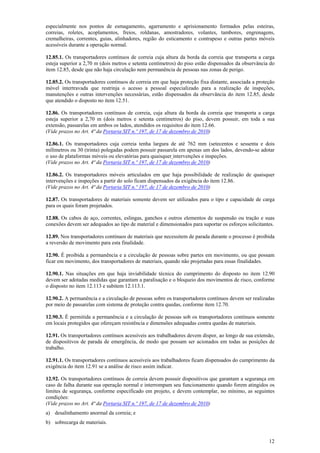 12
especialmente nos pontos de esmagamento, agarramento e aprisionamento formados pelas esteiras,
correias, roletes, acoplamentos, freios, roldanas, amostradores, volantes, tambores, engrenagens,
cremalheiras, correntes, guias, alinhadores, região do esticamento e contrapeso e outras partes móveis
acessíveis durante a operação normal.
12.85.1. Os transportadores contínuos de correia cuja altura da borda da correia que transporta a carga
esteja superior a 2,70 m (dois metros e setenta centímetros) do piso estão dispensados da observância do
item 12.85, desde que não haja circulação nem permanência de pessoas nas zonas de perigo.
12.85.2. Os transportadores contínuos de correia em que haja proteção fixa distante, associada a proteção
móvel intertravada que restrinja o acesso a pessoal especializado para a realização de inspeções,
manutenções e outras intervenções necessárias, estão dispensados da observância do item 12.85, desde
que atendido o disposto no item 12.51.
12.86. Os transportadores contínuos de correia, cuja altura da borda da correia que transporta a carga
esteja superior a 2,70 m (dois metros e setenta centímetros) do piso, devem possuir, em toda a sua
extensão, passarelas em ambos os lados, atendidos os requisitos do item 12.66.
(Vide prazos no Art. 4ª da Portaria SIT n.º 197, de 17 de dezembro de 2010)
12.86.1. Os transportadores cuja correia tenha largura de até 762 mm (setecentos e sessenta e dois
milímetros ou 30 (trinta) polegadas podem possuir passarela em apenas um dos lados, devendo-se adotar
o uso de plataformas móveis ou elevatórias para quaisquer intervenções e inspeções.
(Vide prazos no Art. 4ª da Portaria SIT n.º 197, de 17 de dezembro de 2010)
12.86.2. Os transportadores móveis articulados em que haja possibilidade de realização de quaisquer
intervenções e inspeções a partir do solo ficam dispensados da exigência do item 12.86.
(Vide prazos no Art. 4ª da Portaria SIT n.º 197, de 17 de dezembro de 2010)
12.87. Os transportadores de materiais somente devem ser utilizados para o tipo e capacidade de carga
para os quais foram projetados.
12.88. Os cabos de aço, correntes, eslingas, ganchos e outros elementos de suspensão ou tração e suas
conexões devem ser adequados ao tipo de material e dimensionados para suportar os esforços solicitantes.
12.89. Nos transportadores contínuos de materiais que necessitem de parada durante o processo é proibida
a reversão de movimento para esta finalidade.
12.90. É proibida a permanência e a circulação de pessoas sobre partes em movimento, ou que possam
ficar em movimento, dos transportadores de materiais, quando não projetadas para essas finalidades.
12.90.1. Nas situações em que haja inviabilidade técnica do cumprimento do disposto no item 12.90
devem ser adotadas medidas que garantam a paralisação e o bloqueio dos movimentos de risco, conforme
o disposto no item 12.113 e subitem 12.113.1.
12.90.2. A permanência e a circulação de pessoas sobre os transportadores contínuos devem ser realizadas
por meio de passarelas com sistema de proteção contra quedas, conforme item 12.70.
12.90.3. É permitida a permanência e a circulação de pessoas sob os transportadores contínuos somente
em locais protegidos que ofereçam resistência e dimensões adequadas contra quedas de materiais.
12.91. Os transportadores contínuos acessíveis aos trabalhadores devem dispor, ao longo de sua extensão,
de dispositivos de parada de emergência, de modo que possam ser acionados em todas as posições de
trabalho.
12.91.1. Os transportadores contínuos acessíveis aos trabalhadores ficam dispensados do cumprimento da
exigência do item 12.91 se a análise de risco assim indicar.
12.92. Os transportadores contínuos de correia devem possuir dispositivos que garantam a segurança em
caso de falha durante sua operação normal e interrompam seu funcionamento quando forem atingidos os
limites de segurança, conforme especificado em projeto, e devem contemplar, no mínimo, as seguintes
condições:
(Vide prazos no Art. 4ª da Portaria SIT n.º 197, de 17 de dezembro de 2010)
a) desalinhamento anormal da correia; e
b) sobrecarga de materiais.
 