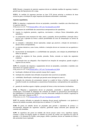 13
12.93. Durante o transporte de materiais suspensos devem ser adotadas medidas de segurança visando a
garantir que não haja pessoas sob a carga.
12.93.1. As medidas de segurança previstas no item 12.93 devem priorizar a existência de áreas
exclusivas para a circulação de cargas suspensas devidamente delimitadas e sinalizadas.
Aspectos ergonômicos.
12.94. As máquinas e equipamentos devem ser projetados, construídos e mantidos com observância aos
os seguintes aspectos:
(Vide prazos no Art. 4ª da Portaria SIT n.º 197, de 17 de dezembro de 2010)
a) atendimento da variabilidade das características antropométricas dos operadores;
b) respeito às exigências posturais, cognitivas, movimentos e esforços físicos demandados pelos
operadores;
c) os componentes como monitores de vídeo, sinais e comandos, devem possibilitar a interação clara e
precisa com o operador de forma a reduzir possibilidades de erros de interpretação ou retorno de
informação;
d) os comandos e indicadores devem representar, sempre que possível, a direção do movimento e
demais efeitos correspondentes;
e) os sistemas interativos, como ícones, símbolos e instruções devem ser coerentes em sua aparência e
função;
f) favorecimento do desempenho e a confiabilidade das operações, com redução da probabilidade de
falhas na operação;
g) redução da exigência de força, pressão, preensão, flexão, extensão ou torção dos segmentos
corporais;
h) a iluminação deve ser adequada e ficar disponível em situações de emergência, quando exigido o
ingresso em seu interior.
12.95. Os comandos das máquinas e equipamentos devem ser projetados, construídos e mantidos com
observância aos seguintes aspectos:
(Vide prazos no Art. 4ª da Portaria SIT n.º 197, de 17 de dezembro de 2010)
a) localização e distância de forma a permitir manejo fácil e seguro;
b) instalação dos comandos mais utilizados em posições mais acessíveis ao operador;
c) visibilidade, identificação e sinalização que permita serem distinguíveis entre si;
d) instalação dos elementos de acionamento manual ou a pedal de forma a facilitar a execução da
manobra levando em consideração as características biomecânicas e antropométricas dos operadores;
e
e) garantia de manobras seguras e rápidas e proteção de forma a evitar movimentos involuntários.
12.96. As Máquinas e equipamentos devem ser projetados, construídos e operados levando em
consideração a necessidade de adaptação das condições de trabalho às características psicofisiológicas
dos trabalhadores e à natureza dos trabalhos a executar, oferecendo condições de conforto e segurança no
trabalho, observado o disposto na NR-17.
(Vide prazos no Art. 4ª da Portaria SIT n.º 197, de 17 de dezembro de 2010)
12.97. Os assentos utilizados na operação de máquinas devem possuir estofamento e ser ajustáveis à
natureza do trabalho executado, além do previsto no subitem 17.3.3 da NR-17.
12.98. Os postos de trabalho devem ser projetados para permitir a alternância de postura e a
movimentação adequada dos segmentos corporais, garantindo espaço suficiente para operação dos
controles nele instalados.
12.99. As superfícies dos postos de trabalho não devem possuir cantos vivos, superfícies ásperas,
cortantes e quinas em ângulos agudos ou rebarbas nos pontos de contato com segmentos do corpo do
operador, e os elementos de fixação, como pregos, rebites e parafusos, devem ser mantidos de forma a
não acrescentar riscos à operação.
 