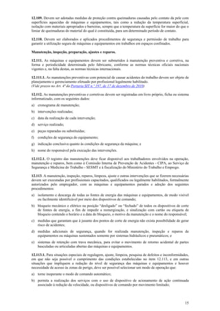 15
12.109. Devem ser adotadas medidas de proteção contra queimaduras causadas pelo contato da pele com
superfícies aquecidas de máquinas e equipamentos, tais como a redução da temperatura superficial,
isolação com materiais apropriados e barreiras, sempre que a temperatura da superfície for maior do que o
limiar de queimaduras do material do qual é constituída, para um determinado período de contato.
12.110. Devem ser elaborados e aplicados procedimentos de segurança e permissão de trabalho para
garantir a utilização segura de máquinas e equipamentos em trabalhos em espaços confinados.
Manutenção, inspeção, preparação, ajustes e reparos.
12.111. As máquinas e equipamentos devem ser submetidos à manutenção preventiva e corretiva, na
forma e periodicidade determinada pelo fabricante, conforme as normas técnicas oficiais nacionais
vigentes e, na falta destas, as normas técnicas internacionais.
12.111.1. As manutenções preventivas com potencial de causar acidentes do trabalho devem ser objeto de
planejamento e gerenciamento efetuado por profissional legalmente habilitado.
(Vide prazos no Art. 4ª da Portaria SIT n.º 197, de 17 de dezembro de 2010)
12.112. As manutenções preventivas e corretivas devem ser registradas em livro próprio, ficha ou sistema
informatizado, com os seguintes dados:
a) cronograma de manutenção;
b) intervenções realizadas;
c) data da realização de cada intervenção;
d) serviço realizado;
e) peças reparadas ou substituídas;
f) condições de segurança do equipamento;
g) indicação conclusiva quanto às condições de segurança da máquina; e
h) nome do responsável pela execução das intervenções.
12.112.1. O registro das manutenções deve ficar disponível aos trabalhadores envolvidos na operação,
manutenção e reparos, bem como à Comissão Interna de Prevenção de Acidentes - CIPA, ao Serviço de
Segurança e Medicina do Trabalho - SESMT e à fiscalização do Ministério do Trabalho e Emprego.
12.113. A manutenção, inspeção, reparos, limpeza, ajuste e outras intervenções que se fizerem necessárias
devem ser executadas por profissionais capacitados, qualificados ou legalmente habilitados, formalmente
autorizados pelo empregador, com as máquinas e equipamentos parados e adoção dos seguintes
procedimentos:
a) isolamento e descarga de todas as fontes de energia das máquinas e equipamentos, de modo visível
ou facilmente identificável por meio dos dispositivos de comando;
b) bloqueio mecânico e elétrico na posição “desligado” ou “fechado” de todos os dispositivos de corte
de fontes de energia, a fim de impedir a reenergização, e sinalização com cartão ou etiqueta de
bloqueio contendo o horário e a data do bloqueio, o motivo da manutenção e o nome do responsável;
c) medidas que garantam que à jusante dos pontos de corte de energia não exista possibilidade de gerar
risco de acidentes;
d) medidas adicionais de segurança, quando for realizada manutenção, inspeção e reparos de
equipamentos ou máquinas sustentados somente por sistemas hidráulicos e pneumáticos; e
e) sistemas de retenção com trava mecânica, para evitar o movimento de retorno acidental de partes
basculadas ou articuladas abertas das máquinas e equipamentos.
12.113.1. Para situações especiais de regulagem, ajuste, limpeza, pesquisa de defeitos e inconformidades,
em que não seja possível o cumprimento das condições estabelecidas no item 12.113, e em outras
situações que impliquem a redução do nível de segurança das máquinas e equipamentos e houver
necessidade de acesso às zonas de perigo, deve ser possível selecionar um modo de operação que:
a) torne inoperante o modo de comando automático;
b) permita a realização dos serviços com o uso de dispositivo de acionamento de ação continuada
associado à redução da velocidade, ou dispositivos de comando por movimento limitado;
 