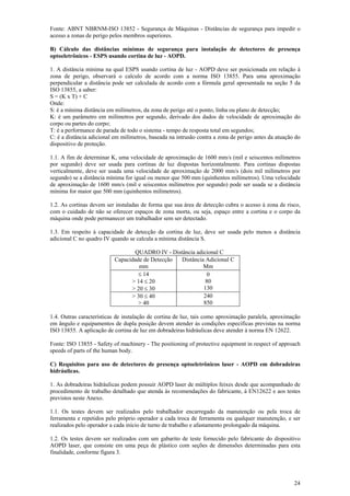 24
Fonte: ABNT NBRNM-ISO 13852 - Segurança de Máquinas - Distâncias de segurança para impedir o
acesso a zonas de perigo pelos membros superiores.
B) Cálculo das distâncias mínimas de segurança para instalação de detectores de presença
optoeletrônicos - ESPS usando cortina de luz - AOPD.
1. A distância mínima na qual ESPS usando cortina de luz - AOPD deve ser posicionada em relação à
zona de perigo, observará o calculo de acordo com a norma ISO 13855. Para uma aproximação
perpendicular a distância pode ser calculada de acordo com a fórmula geral apresentada na seção 5 da
ISO 13855, a saber:
S = (K x T) + C
Onde:
S: é a mínima distância em milímetros, da zona de perigo até o ponto, linha ou plano de detecção;
K: é um parâmetro em milímetros por segundo, derivado dos dados de velocidade de aproximação do
corpo ou partes do corpo;
T: é a performance de parada de todo o sistema - tempo de resposta total em segundos;
C: é a distância adicional em milímetros, baseada na intrusão contra a zona de perigo antes da atuação do
dispositivo de proteção.
1.1. A fim de determinar K, uma velocidade de aproximação de 1600 mm/s (mil e seiscentos milímetros
por segundo) deve ser usada para cortinas de luz dispostas horizontalmente. Para cortinas dispostas
verticalmente, deve ser usada uma velocidade de aproximação de 2000 mm/s (dois mil milímetros por
segundo) se a distância mínima for igual ou menor que 500 mm (quinhentos milímetros). Uma velocidade
de aproximação de 1600 mm/s (mil e seiscentos milímetros por segundo) pode ser usada se a distância
mínima for maior que 500 mm (quinhentos milímetros).
1.2. As cortinas devem ser instaladas de forma que sua área de detecção cubra o acesso à zona de risco,
com o cuidado de não se oferecer espaços de zona morta, ou seja, espaço entre a cortina e o corpo da
máquina onde pode permanecer um trabalhador sem ser detectado.
1.3. Em respeito à capacidade de detecção da cortina de luz, deve ser usada pelo menos a distância
adicional C no quadro IV quando se calcula a mínima distância S.
QUADRO IV - Distância adicional C
Capacidade de Detecção
mm
Distância Adicional C
Mm
≤ 14
> 14 ≤ 20
> 20 ≤ 30
0
80
130
> 30 ≤ 40
> 40
240
850
1.4. Outras características de instalação de cortina de luz, tais como aproximação paralela, aproximação
em ângulo e equipamentos de dupla posição devem atender às condições específicas previstas na norma
ISO 13855. A aplicação de cortina de luz em dobradeiras hidráulicas deve atender à norma EN 12622.
Fonte: ISO 13855 - Safety of machinery - The positioning of protective equipment in respect of approach
speeds of parts of the human body.
C) Requisitos para uso de detectores de presença optoeletrônicos laser - AOPD em dobradeiras
hidráulicas.
1. As dobradeiras hidráulicas podem possuir AOPD laser de múltiplos feixes desde que acompanhado de
procedimento de trabalho detalhado que atenda às recomendações do fabricante, à EN12622 e aos testes
previstos neste Anexo.
1.1. Os testes devem ser realizados pelo trabalhador encarregado da manutenção ou pela troca de
ferramenta e repetidos pelo próprio operador a cada troca de ferramenta ou qualquer manutenção, e ser
realizados pelo operador a cada início de turno de trabalho e afastamento prolongado da máquina.
1.2. Os testes devem ser realizados com um gabarito de teste fornecido pelo fabricante do dispositivo
AOPD laser, que consiste em uma peça de plástico com seções de dimensões determinadas para esta
finalidade, conforme figura 3.
 