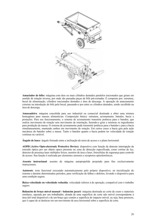 29
Amaciador de bifes: máquina com dois ou mais cilindros dentados paralelos tracionados que giram em
sentido de rotação inversa, por onde são passadas peças de bife pré-cortadas. É composto por: estrutura,
bocal de alimentação, cilindros tracionados dentados e área de descarga. A operação de amaciamento
consiste na introdução do bife pelo bocal, passando-o por entre os cilindros dentados, sendo recolhido na
área de descarga.
Amassadeira: máquina concebida para uso industrial ou comercial destinada a obter uma mistura
homogênea para massas alimentícias. Composição básica: estrutura, acionamento, batedor, bacia e
proteções. Para seu funcionamento, o sistema de acionamento transmite potência para o batedor, que
realiza movimento de rotação sem movimento de translação, fazendo-o girar e misturar os ingredientes
para produção da massa. O sistema de acionamento pode transmitir potência para o batedor e para a bacia
simultaneamente, mantendo ambos em movimento de rotação. Em certos casos a bacia gira pela ação
mecânica do batedor sobre a massa. Tanto o batedor quanto a bacia podem ter velocidade de rotação
contínua ou variável.
Ângulo de lance: ângulo formado entre a inclinação do meio de acesso e o plano horizontal.
AOPD (Active Opto-electronic Protective Device): dispositivo com função de detectar interrupção da
emissão óptica por um objeto opaco presente na zona de detecção especificada, como cortina de luz,
detector de presença laser múltiplos feixes, monitor de área a laser, fotocélulas de segurança para controle
de acesso. Sua função é realizada por elementos sensores e receptores optoeletrônicos.
Assento instrucional: assento de máquina autopropelida projetado para fins exclusivamente
instrucionais.
Autoteste: teste funcional executado automaticamente pelo próprio dispositivo, na inicialização do
sistema e durante determinados períodos, para verificação de falhas e defeitos, levando o dispositivo para
uma condição segura.
Baixa velocidade ou velocidade reduzida: velocidade inferior à de operação, compatível com o trabalho
seguro.
Balancim de braço móvel manual - balancim jacaré: máquina destinada ao corte de couro e materiais
similares, operada por um trabalhador, dotada de uma superfície de corte não móvel correspondente à
área útil total disponível e de um braço que contém a superfície de impacto móvel, ou seja, base prensora,
que é capaz de se deslocar em um movimento de arco horizontal sobre a superfície de corte.
 