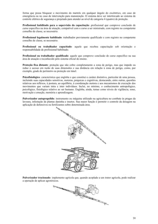 39
forma que possa bloquear o movimento do martelo em qualquer ângulo do excêntrico, em caso de
emergência ou no caso de intervenção para manutenção. O sistema deve ser intertravado ao sistema de
controle elétrico de segurança e projetado para atender ao nível de categoria 4 (quatro) de proteção.
Profissional habilitado para a supervisão da capacitação: profissional que comprove conclusão de
curso específico na área de atuação, compatível com o curso a ser ministrado, com registro no competente
conselho de classe, se necessário.
Profissional legalmente habilitado: trabalhador previamente qualificado e com registro no competente
conselho de classe, se necessário.
Profissional ou trabalhador capacitado: aquele que recebeu capacitação sob orientação e
responsabilidade de profissional habilitado.
Profissional ou trabalhador qualificado: aquele que comprove conclusão de curso específico na sua
área de atuação e reconhecido pelo sistema oficial de ensino.
Proteção fixa distante: proteção que não cobre completamente a zona de perigo, mas que impede ou
reduz o acesso em razão de suas dimensões e sua distância em relação à zona de perigo, como, por
exemplo, grade de perímetro ou proteção em túnel.
Psicofisiológico: característica que engloba o que constitui o caráter distintivo, particular de uma pessoa,
incluindo suas capacidades sensitivas, motoras, psíquicas e cognitivas, destacando, entre outras, questões
relativas aos reflexos, à postura, ao equilíbrio, à coordenação motora e aos mecanismos de execução dos
movimentos que variam intra e inter indivíduos. Inclui, no mínimo, o conhecimento antropológico,
psicológico, fisiológico relativo ao ser humano. Engloba, ainda, temas como níveis de vigilância, sono,
motivação e emoção, memória e aprendizagem.
Pulverizador autopropelido: instrumento ou máquina utilizado na agricultura no combate às pragas da
lavoura, infestação de plantas daninha e insetos. Sua maior função é permitir o controle da dosagem na
aplicação de defensivos ou fertilizantes sobre determinada área.
Pulverizador tracionado: implemento agrícola que, quando acoplado a um trator agrícola, pode realizar
a operação de aplicar agrotóxicos.
 